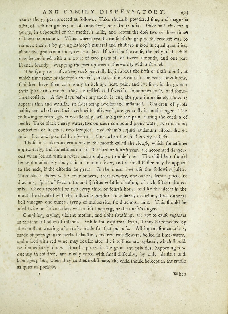 cau^es the gripes, proceed as follows; Take rhubarb powdered fine, and magnefia alba, of each ten grains; oil of annifefeed, one drop: mix. Give half this for a purge, in a fpoonful of the mother’s milk, and repeat the dofe two or three times' if there be occafion. When worms are the caufe of the gripes, the readiefi; way to remove them is by giving Ethiop’s mineral and rhubarb mixed in equal quantities, about five grains at a time, twice a-day. If wind be the caufe, the belly of the child may be anointed with a mixture of two parts oil of fw'eet almonds, and one part French brandy ; wrapping the part up warm afterwards, with a flannel. The fymptoms of cutting teeth generally begin about the fifth or fixth month, at which time forae of the fore-teeth rife, and,occafion great pain, or even convulfions. Children have then commonly an itching, heat, pain, and fwelling, in the gums ■, their fpittle rifes muchi they are reftlefs and feverifh, fometimes loofe, and fome- times coftive. A few days before any tooth is cut, the gum immediately above it appears thin and whitiflr, its fides being fwelled and inflamed. Children of grofs habit, and who breed their teeth with coflivenefs, are generally in mofl: danger. The following mixture, given occafionally, will mitigate the pain, during the cutting of teeth; Take black cherry-water, two ounces; compound piony-water, two drachms confedion of kermes, tw'o fcruplesj Sydenham’s liquid laudanum, fifteen drops;, mix. Let one fpoonful be given at a time, when the child is very reftlefs. Thofe little ulcerous eruptions in the mouth called the thrujh, which fometimes appear early, and fometimes not till the third or fourth year, are accounted danger- ous when joined with a fever, and are ajways troublefome. The child here ftrould be kept moderately cool, as in a common fever, and a fmall blifter may be applied to the neck, if the diforder be great. In the mean time ufe the following julep : Take black-cherry w'ater, four ounces j treacle-water, one ounces lemon-juice, fix drachms; fpirit of fweet nitre and fpiritus volatile oleofum, of each fifteen drops ; mix. Give a fpoonful or two every third or fourth hour; and let the ulcers in the mouth be cleanfed with the following gargle; Take barley decodion, three ounces ; beft vinegar, one ounce; fyrup of mulberries, fix drachms: mix. This fhould be ufed twice or thrice a day, with a foft linen rag, or the nurfe’s finger. Coughing, crying, violent motion, and tight fwathing, are apt to caufe ruptures in the tender bodies of infants. V/hile the rupture is frelb, it may be remedied by the conftant wearing of a trufs, made for that purpofe. Aftringent fomentations, made of pomegranate-peels, balauftine, andred-rofe flowers, boiled in lime-water, and mixed with red wine, may be ufed after the inteftines are replaced, which lE juld be immediately done. Small ruptures in the groin and privities, happening fre- quently in children, are ufually cured with fmall difficulty, by only plaifters and bandages; but, when they continue obftinate, the child fhould be’kept in the cradle as quiet as poffible.