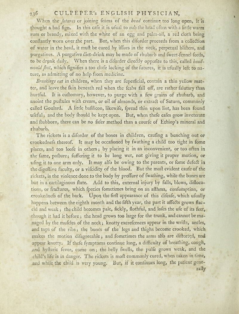 V\^hen the futures cr joining feams of the head continue too long open, it is thought a bad fign. In this cafe it is ufual to rub the head often with a little warm rum or brandy, mixed with the white of an egg and palm-oil, a red cloth being conftantly worn over the part. But, when this diforder proceeds from a colledion of water in the head, it mmft be cured by iffaes in the neck, perpetual blifters, and purgatives. A purgative diet-drink may be made of rhubarb and fweet-fennel feeds, to be drpnk daily. When there is a diforder diretflly oppofite to this, called head- rnould jhot^ which fignifies a too clofe locking of the futures, it is ufually left to na- ture, as admitting of no help from medicine. Breakings out in children, when they are fuperficial, contain a thin yellow mat- ter, and leave the Ikin beneath red when the fcabs fall off, are rather falutary than hurtfuL It is cuftomary, however, to purge with a few grains of rhubarb, and anoint the puftules with cream, or oil of almonds, or extradl of Saturn, commonly called Goulard. A little badlicon, likewife, fpread thin upon lint, has been found ufeful; and the body Ihould be kept open. But, when thefe cafes grow inveterate and ftubborn, there can be no fafer method than a courfe of Ethiop’s mineral and rhubarb. The rickets is a diforder of the bones in children, caufing a bunching out or crookednefs thereof. It may be occafioned by fwathing a child too tight in fome places, and too loofe in others j by placing it in an inconvenient, or too often in the fame, pohure j fuffering it to be long wet, not giving it proper motion, or ufing it to one arm only. It may alfo be owing to the parents, or fome defedl in the digeftive faculty, or a vifcidity of the blood. But the moft evident caufe of the rickets, is the violence done to the body by preffure of fwathing, while the bones are but in a cartilaginous hate. Add to this, external injury by falls, blows, difloca- tions, or fradures, which fpecies fometimes bring on an afthma, confumption, or crookednefs of the back. Upoq the firft appearance of this difeafe, which ufually happens between the eighth month and the fifth year, the part it affefts grows flac- cid and weak; the child becomes pale, fickly, flothful, and lofes the ufe of its feet, though it had it before ; the head grows too large for the trunk, and cannot be ma- naged by the mufcles of the neckj knotty excrefcences appear in the wrifts, ancles, and tops of the ribs; the bones of the legs and thighs become crooked, which makes the motion difagreeable; and fometimes the arms alfo are diflorte^d, Bnd appear knotty. If thefe fymptoms continue long, a difliculty of breathing, cough, uind hyfteric fever, corhe on; the belly fwells, the pulfe grows weak, and the child’s life is in danger. The rickets is mofl: commonly cured, when taken in trme, and while the child is very young. But, if it continues long, the patient gene-