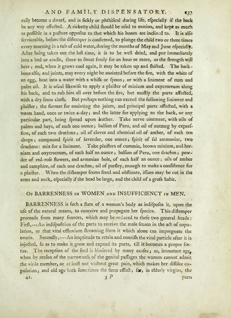 rally become a dwarf, and is fickly or phthifica) during life, erpecially if the back be any way affecfled. A ricketty child fhould be ufed to motion, and kept as much as poflible in a pofture oppofite to that which his bones are inclined to. It is alfo ferviceable, before the diftemper is confirmed, to plunge the child two or three times every morning in a tub of cold water, during the months of May and June efpecially. After being taken out the laft time, it is to be well dried, and put immediately Into a bed or cradle, there to fvveat freely for an hour or more, as the ftrength will bear; and, when it grows cool again, it may be taken up and flvifted. The back- bone alfo, and joints, may every night be anointed before the fire, with the white of an egg, beat into a water with a whilk or fpoon; or with a liniment of rum and palm oil. It Is ufiial likewife to apply a plalfter of minium and oxycroceum along his back, and to rub him all over before the fire, but moftly the parts afFedled, with a dry linen cloth. But perhaps nothing can exceed the following liniment and plaifter; the former for anointing the joints, and principal parts affefted, with a warm hand, once or twice a-day; and the latter for applying to the back, or any particular part, being fpread upon leather. Take nerve ointment, with oils of palms and bays, of each one ounce; balfarn of Peru, and oil of nutmeg by expref- fion, of each two drachms ; oil of cloves and chemical oil of amber, of each ten drops j compound fpirit of lavender, one ounce; fpirit of fal ammoniac, two drachms: mix for a liniment. Take plaifters of cummin, brown minium, andher- niam and oxycroceum, of each half an ounce ; balfarn of Peru, one drachm; pow- der of red-rofe flowers, and armenian bole, of each half an ounce; oils of amber and camphire, of each one drachm; oil of parfley, enough to make a confiftence for a plaifter. When the diftemper feems fixed and obftinate, iflues may be cut in the arms and neck, efpecially if the head be large, and the child of a grofs habit. Of barrenness in WOMEN and INSUFFICIENCY in MEN. BARRENNESS is fuch a ftate of a woman’s body as indifpofes It, upon the ufe of the natural means, to conceive and propagate her fpecies. This diftemper proceeds from many fources, which may be reduced to thefe two general heads ; FIrft,—-An indifpofition of the parts to receive the male fenien in the ad of copu- lation, or that vital effluvium ftreaming from It which alone can impregnate the ovaria. Secondly,---An inaptitude to retain and nourifh the vital particle after it is injeded, fo as to make it grow and expand its parts, till it becomes a proper foe- tus. The reception of the feed is hindered by many caufes j as, immature agq^ when by reafon of the narrownefs of the genital paffages the woman cannot admit the virile member, or at leaft not without great pain, which makes her dillike co- pulation j and old ageTath fometimes the fame effedj for, in elderly virgins, the