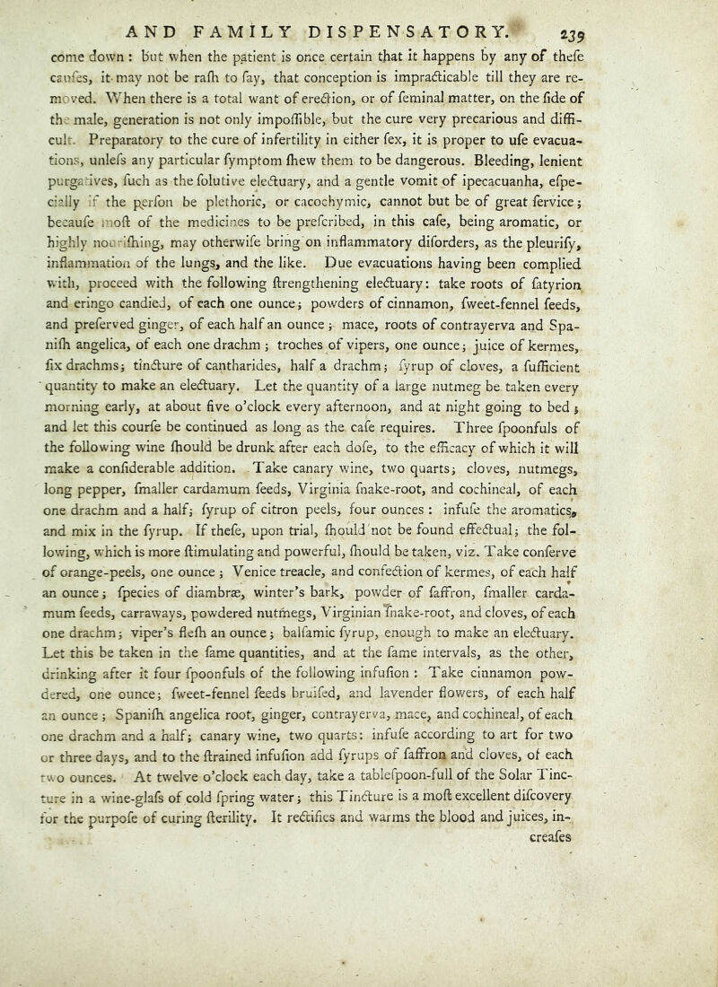 come down : but when the patient is once certain that it happens by any of thefe caufes, it- may not be rafh to fay, that conception is impradlicable till they are re- moved. When there is a total want of erection, or of feminal matter, on the lide of th male, generation is not only impoffible, but the cure very precarious and diffi- cult. Preparatory to the cure of infertility in either fex, it is proper to ufe evacua- tions, unlefs any particular fymptom ffiew them to be dangerous. Bleeding, lenient purgatives, fuch as thefolutive e]e6luary, and a gentle vomit of ipecacuanha, efpe- cially 'f the perfon be plethoric, or cacochymic, cannot but be of great fervice; becaufe r.ioft of the medicines to be prefcribed, in this cafe, being aromatic, or highly noo^ilhing, may otherwife bring on inflammatory diforders, as the pleurify, inflammation of the lungs, and the like. Due evacuations having been complied with, proceed with the following ftrengthening eledhuary: take roots of fatyrion and eringo candied, of each one ounce; powders of cinnamon, fweet-fennel feeds, and preferved ginger, of each half an ounce; mace, roots of contrayerva and Spa- nifli angelica, of each one drachm ; troches of vipers, one ounce; juice of kermes, flx drachms; tindlure of cantharides, half a drachm; fyrup of cloves, a fufficient ■ quantity to make an eleduary. Let the quantity of a large nutmeg be taken every morning early, at about five o’clock every afternoon, and at night going to bed ; and let this courfe be continued as long as the cafe requires. Three fpoonfuls of the following wine Ihould be drunk after each dofe, to the efficacy of which it will make a confiderable addition. Take canary wine, two quarts; cloves, nutmegs, long pepper, fmaller cardamum feeds, Virginia fnake-root, and cochineal, of each one drachm and a half; fyrup of citron peels, four ounces : infufe the aromatics^ and mix in the fyrup. If thefe, upon trial, fibould 'not be found effedual; the fol- lowing, which is more ftimulating and powerful, ihould be taken, viz. Take conferve of orange-peels, one ounce ; Venice treacle, and confedlion of kermes, of each half an ounce; fpecies of diambras, winter’s bark, powder of faffron, fmaller carda- mum feeds, carraways, powdered nutmegs, Virginian fnake-root, and cloves, of each one drachm; viper’s flefh an ounce; balfamic fyrup, enough to make an eleduary. Let this be taken in the fame quantities, and at the fame intervals, as the other, drinking after it four fpoonfuls of the following infufion : Take cinnamon pow- dered, one ounce; fweet-fennel feeds bruifed, and lavender flowers, of each half an ounce ; Spanifla angelica root, ginger, contrayerva, mace, and cochineal, of each one drachm and a half; canary wine, two quarts: infufe according to art for two or three days, and to the flrained infufion add fyrups of faffron and cloves, of each two ounces. At twelve o’clock each day, take a tablefpoon-full of the Solar Tinc- ture in a wine-glafs of cold fpring water; this Tindure is a mofl: excellent difcovery for the purpofe of curing fterility. It redifies and warms the blood and juices, in-. creafes