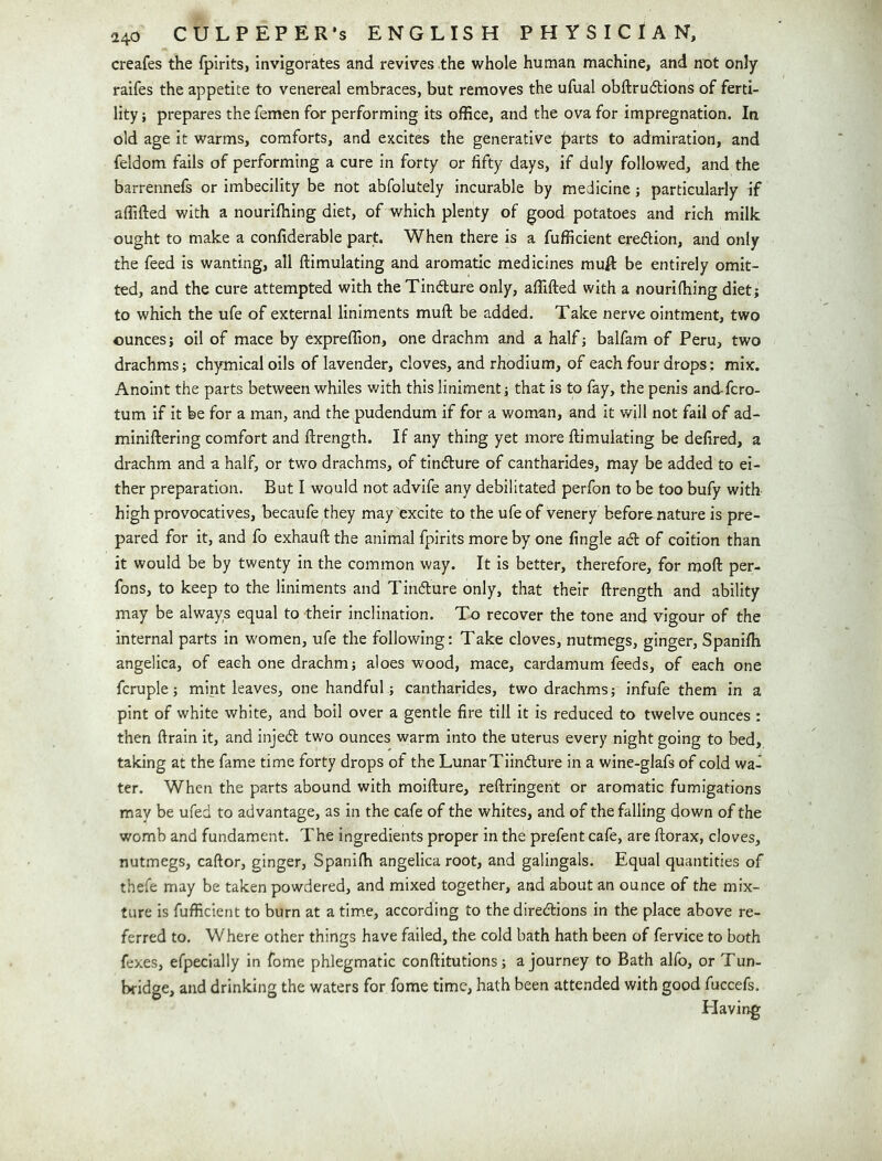 creafes the fpirits, Invigorates and revives the wholo human machine, and not only raifes the appetite to venereal embraces, but removes the ufual obftrudtions of ferti- lity ; prepares the femen for performing its ofBce, and the ova for impregnation. In old age it warms, comforts, and excites the generative ^arts to admiration, and feldom fails of performing a cure in forty or fifty days, if duly followed, and the barrennefs or imbecility be not abfolutely incurable by medicine j particularly if affifted with a nouriihing diet, of which plenty of good potatoes and rich milk ought to make a confiderable part. When there is a fufficient eredion, and only the feed is wanting, all ftimulating and aromatic medicines muft be entirely omit- ted, and the cure attempted with the Tindlure only, affifted with a nourilhing diet; to which the ufe of external liniments muft be added. Take nerve ointment, two ounces; oil of mace by expreffion, one drachm and a half; balfam of Peru, two drachms; chymicaloils of lavender, cloves, and rhodium, of each four drops; mix. Anoint the parts between whiles with this liniment; that is to fay, the penis and-fcro- tum if it be for a man, and the pudendum if for a woman, and it will not fail of ad- miniftering comfort and ftrength. If any thing yet more ftimulating be defired, a drachm and a half, or two drachms, of tinflure of cantharides, may be added to ei- ther preparation. But I would not advife any debilitated perfon to be too bufy with high provocatives, becaufe they may excite to the ufe of venery befor&nature is pre- pared for it, and fo exhauft the animal fpirits more by one fingle act of coition than it would be by twenty in the common way. It is better, therefore, for moft per- fons, to keep to the liniments and Tindure only, that their ftrength and ability may be always equal to their inclination. To recover the tone and vigour of the internal parts in women, ufe the following: Take cloves, nutmegs, ginger, Spanifti angelica, of each one drachm; aloes wood, mace, cardamum feeds, of each one fcruple; mint leaves, one handful; cantharides, two drachms; infufe them in a pint of white white, and boil over a gentle fire till it is reduced to twelve ounces : then ftrain it, and injed two ounces warm into the uterus every night going to bed, taking at the fame time forty drops of the LunarTiindure in a wine-glafs of cold wa- ter. When the parts abound with moifture, reftringent or aromatic fumigations may be ufed to advantage, as in the cafe of the whites, and of the falling down of the womb and fundament. The ingredients proper in the prefent cafe, are ftorax, cloves, nutmegs, caftor, ginger, Spaniffi angelica root, and galingals. Equal quantities of thefe may be taken powdered, and mixed together, and about an ounce of the mix- ture is fufficient to burn at a tim.e, according to the diredions in the place above re- ferred to. Where other things have failed, the cold bath hath been of fervice to both fexes, efpecially in fome phlegmatic conftitutions; a journey to Bath alfo, or Tun- bridge, and drinking the waters for fome time, hath been attended with good fuccefs. Having