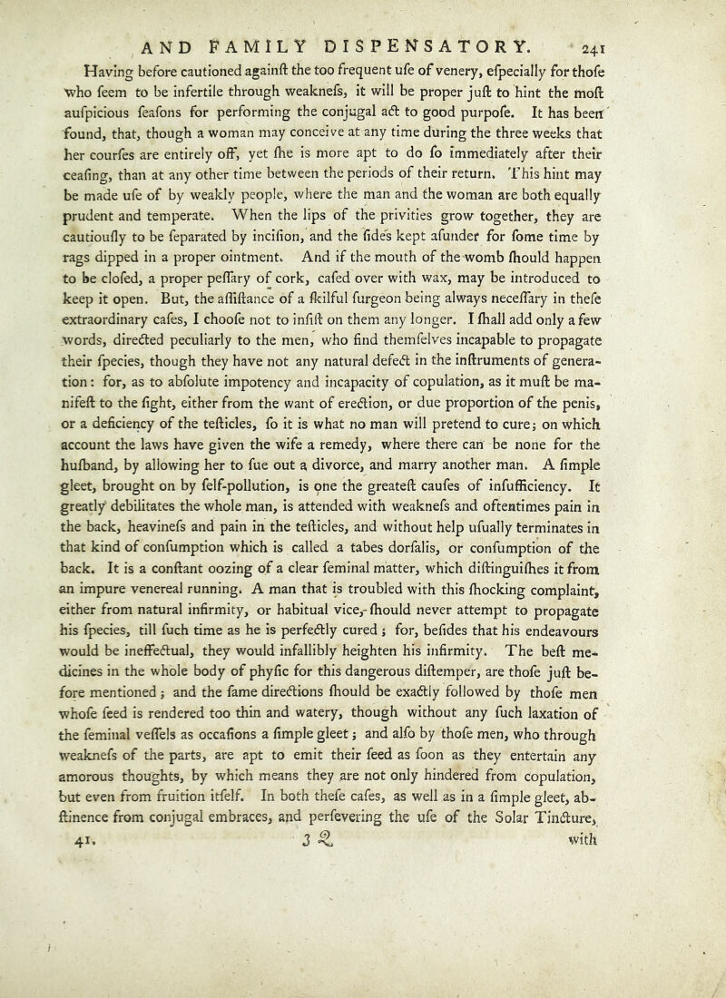 Having before cautioned againft the too frequent ufe of venery, efpecially for thofe who feem to be infertile through weaknefs, it will be proper juft to hint the naoft aufpicious feafons for performing the conjugal ad to good purpofe. It has been: found, that, though a woman may conceive at any time during the three weelcs that her courfes are entirely off, yet fhe is more apt to do fo immediately after their ceafing, than at any other time between the periods of their return. This hint may be made ufe of by weakly people, where the man and the woman are both equally prudent and temperate. When the lips of the privities grow together, they are cautioufly to be feparated by incifion, and the fides kept afundef for fome time by rags dipped in a proper ointment. And if the mouth of thewomb fliould happen to be clofed, a proper peffary of cork, cafed over with wax, may be introduced to keep it open. But, the affiftance of a fkilful furgeon being always neceffary in thefe extraordinary cafes, I choofe not to infill: on them any longer. I ftiall add only a few words, direded peculiarly to the men, who find themfelves incapable to propagate their fpecies, though they have not any natural defed in the inftruments of genera- tion : for, as to abfolute impotency and incapacity of copulation, as it muft be ma- nifeft to the fight, either from the want of eredion, or due proportion of the penis, or a deficlericy of the tefticles, fo it is what no man will pretend to curej on which account the laws have given the wife a remedy, where there can be none for the hufband, by allowing her to fue out a divorce, and marry another man. A fimple gleet, brought on by felf-pollution, is one the greateft caufes of infufficiency. It greatly' debilitates the whole man, is attended with weaknefs and oftentimes pain in the back, heavinefs and pain in the tefticles, and without help ufually terminates in that kind of confumption which is called a tabes dorfalis, or confumption of the back. It is a conftant oozing of a clear feminal matter, which diftinguifhes it from an impure venereal running. A man that is troubled with this fhocking complaint, either from natural infirmity, or habitual vice,- fhould never attempt to propagate his fpecies, till fuch time as he is perfedly cured ; for, befides that his endeavours would be ineffedual, they would infallibly heighten his infirmity. The beft me- dicines in the whole body of phyfic for this dangerous diftemper, are thofe jufl: be- fore mentioned j and the fame diredions fhould be exadly followed by thofe men whofe feed is rendered too thin and watery, though without any fuch laxation of the feminal veflels as occafions a fimple gleet j and alfo by thofe men, who through weaknefs of the parts, are apt to emit their feed as foon as they entertain any amorous thoughts, by which means they are not only hindered from copulation, but even from fruition itfelf. In both thefe cafes, as well as in a fimple gleet, ab- ftinence from conjugal embraces, and perfevering the ufe of the Solar Tindure, 41. 3 ^ with