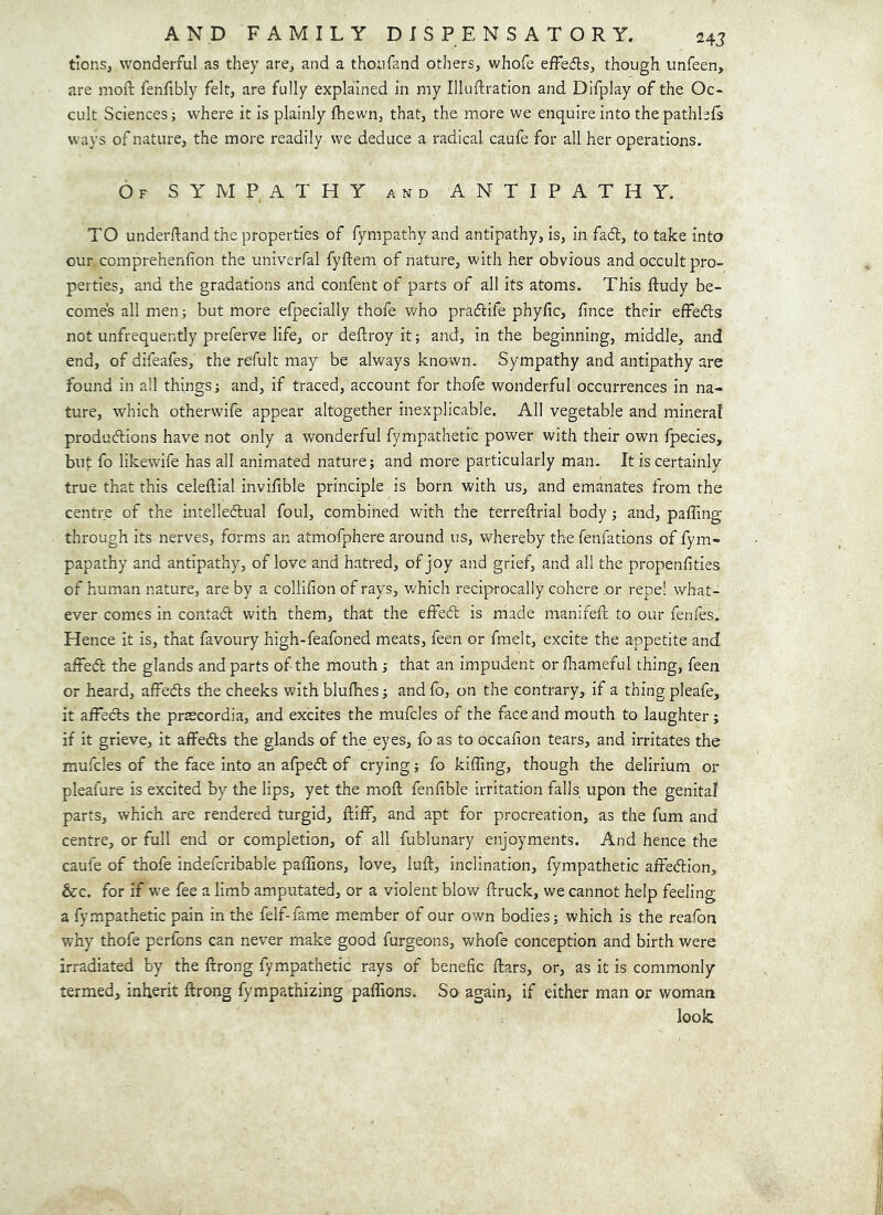 tions, wonderful as they are, and a thonfand others, whofe effecfls, though unfeen, are moft fenfibly felt, are fully explained in my Illuftration and Difplay of the Oc- cult Sciences; w'here it is plainly (hewn, that, the more we enquire into the pathhls ways of nature, the more readily we deduce a radical caufe for all her operations. Of sympathy and ANTIPATHY. TO underftand the properties of fympathy and antipathy, is, in fad, to take into our comprehenfion the univerfal fyftem of nature, with her obvious and occult pro- perties, and the gradations and confent of parts of all its atoms. This fludy be- comes all men; but more efpecially thofe who pradife phyfic, f nee their effeds not unfrequently preferve life, or deftroy it; and, in the beginning, middle, and end, of difeafes, the refult may be always known. Sympathy and antipathy are found in all things; and, if traced, account for thofe wonderful occurrences in na- ture, which otherwife appear altogether inexplicable. All vegetable and mineral produdions have not only a wonderful fympathetic power with their own fpecies, but fo likewife has all animated nature; and more particularly man. It is certainly true that this celeftial invifible principle is born with us, and emanates from the centre of the intelledual foul, combined with the terreftrial body ; and, paffing through its nerves, forms an atmofphere around us, whereby the fenfations of fym- papathy and antipathy, of love and hatred, of joy and grief, and all the propenfities of human nature, are by a collifion of rays, which reciprocally cohere .or repel what- ever comes in contad with them, that the effed is made manifeft to our fenfes. Hence it is, that favoury high-feafoned meats, feen or fmelt, excite the appetite and affed the glands and parts of the mouth; that an impudent or fliameful thing, feen or heard, aifeds the cheeks with blulhes; and fo, on the contrary, if a thing pleafe, it affeds the prascordia, and excites the mufcles of the face and mouth to laughter; if it grieve, it affeds the glands of the eyes, fo as to occafion tears, and irritates the mufcles of the face into an afped of crying; fo kilTing, though the delirium or pleafure is excited by the lips, yet the moft fenfible irritation falls upon the genital parts, which are rendered turgid, ftiff, and apt for procreation, as the fum and centre, or full end or completion, of all fublunary enjoyments. And hence the caufe of thofe indefcribable paffions, love, luft, inclination, fympathetic affedion, &c. for if we fee a limb amputated, or a violent blow ftruck, we cannot help feeling a fympathetic pain in the felf-fame member of our own bodies; which is the reafon why thofe perfens can never make good furgeons, whofe conception and birth were irradiated by the ftrong fympathetic rays of benefic ftars, or, as it is commonly termed, inherit ftrong fympathizing paflions. So again, if either man or woman look