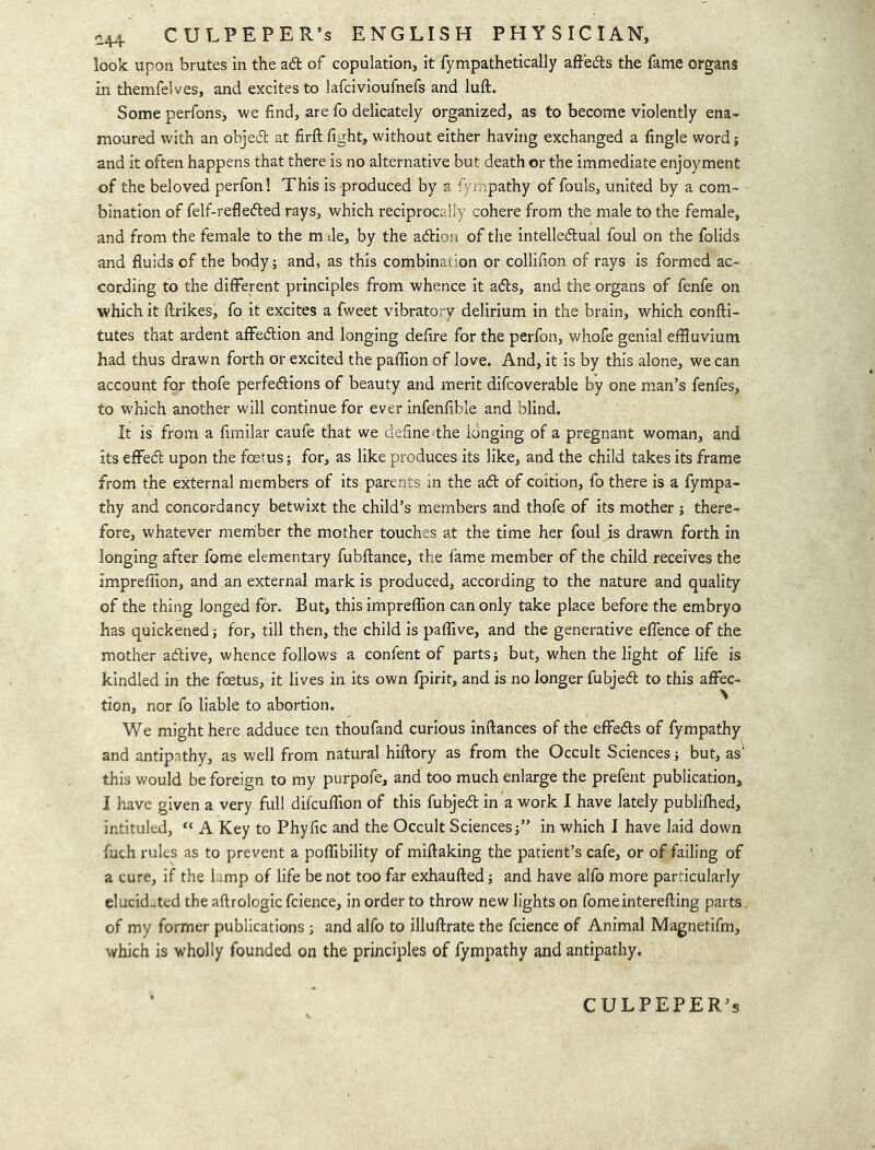 look upon brutes in the ad of copulation, it fympathetically affeds the fame organs in themfelves, and excites to lafcivioufnefs and luft. Some perfons, we find, are fo delicately organized, as to become violently ena- moured with an objed at firft fight, without either having exchanged a fingle word; and it often happens that there is no alternative but death or the immediate enjoyment of the beloved perfon! This is produced by a fympathy of fouls, united by a com- bination of felf-refleded rays, which reciprocally cohere from the male to the female, and from the female to the m Je, by the adion of the intelledual foul on the folids and fluids of the body; and, as this combination or collifion of rays is formed ac- cording to the different principles from whence it ads, and the organs of fenfe on which it ftrikes, fo it excites a fweet vibratory delirium in the brain, which eonfti- tutes that ardent affedion and longing defire for the perfon, whofe genial effluvium had thus drawn forth or excited the paffion of love. And, it is by this alone, we can account for thofe perfedions of beauty and merit difcoverable by one man’s fenfes, to which another will continue for ever infenfible and blind. It is from a firnilar caufe that we define the longing of a pregnant woman, and its effed upon the foetus; for, as like produces its like, and the child takes its frame from the external members of its parents in the ad of coition, fo there is a fympa- thy and concordancy betwixt the child’s members and thqfe of its mother; there- fore, whatever member the mother touches at the time her foul is drawn forth in longing after fome elementary fubftance, the fame member of the child receives the impreflion, and an external mark is produced, according to the nature and quality of the thing longed for. But, this impreflion can only take place before the embryo has quickened; for, till then, the child is paflive, and the generative eflence of the mother adive, whence follows a confent of parts; but, when the light of life is kindled in the foetus, it lives in its own fpirit, and is no longer fubjed to this aflec- tion, nor fo liable to abortion. We might here adduce ten thoufand curious inftances of the effeds of fympathy and antipathy, as well from natural hiftory as from the Occult Sciences; but, as' this would be foreign to my purpofe, and too much enlarge the prefent publication, I have given a very full difcuflion of this fubjed in a work I have lately publilhed, intituled, “ A Key to Phyfic and the Occult Sciences;” in which I have laid down fuch rules as to prevent a poflibility of miftaking the patient’s cafe, or of failing of a cure, if the lamp of life be not too far exhaufted; and have alfo more particularly elucidated the aftrologic fcience, in order to throw new lights on fomeinterefting parts, of my former publications ; and alfo to illuftrate the fcience of Animal Magnetifm, which is wholly founded on the principles of fympathy and antipathy. CULPEPER’S