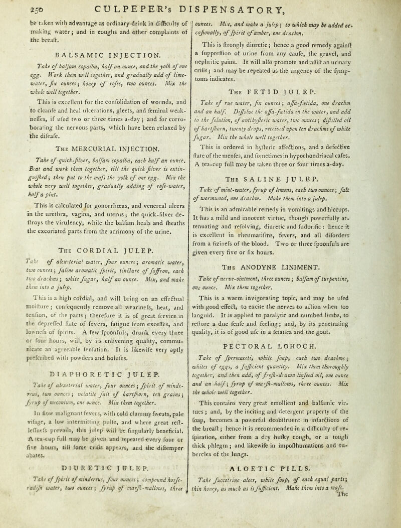 b& taken with advantage as ordinary drink in difficulty of making water; and in coughs and other complaints of the bread. BALSAMIC INJECTION. Take of balfam copaiba, half an ounce, and the yolk of one egg. Work them wll together, and gradually add of lime- loater, fx ounces; honey of rofes, two ounces. Mix the whole well together. This is excellent for the confolidation of wounds, and to clcanfe and lieal ulcerations, gleets, and feminal weak- nefles, if ufed two or thi ee times a-day ; and for corro- borating the nervous parts, which have been relaxed by the difeafe. The mercurial INJECTION. Take of quick-fiver, balfam copaiba, each half an ounce. B(.at and work them together, till the quick fiver is exlin- guijhed; then put to the mafs the yolk of one egg. Mix the whole very well together, gradually adding of rofe-watcr, half a pint. This is calculated for gonorrhoeas, and venereal ulcers in the urethra, vagina, and uterus ; the quick-filver de- flroys the virulency, while the balfam heals and (heaths the excoriated parts from the acrimony of the urine. The cordial JULEP. Taie of alex teria^ water, four ounces-, aromatic water, two ounces-, jaline aromatic fpirit, tinElure of faffron, each two drachms ; white fugar, half an ounce. Mix, and make them into a julep. This is a high cordial, and will bring on an effeftual moifture ; confequently remove all wearinefs, heat, and tenfion, of the parts; therefore it is of great fervice in the depreded date of fevers, fatigue from excedes, and lownefs of fp'rits. A few fpoonfuls, drunk every three or four hours, will, by its enlivening quality, commu- nicate an agreeable fenfation. It is likewife very aptly prefcribed with powders and bolufes. diaphoretic julep. Take of alexeterial water, four ounces; fpirit of minde- reus, two ounces; volatile fait of hartjhorn, ten grains; fyrup of miconium, one ounce. Mix them together. Ill llow malignant fevers, with cold clammy fweats, pale vifage, a low intermitting puUe, and where great led- lediiefs prevails, tins julep will be fmgularly beneficial. A ica-cup full may be given and repeated-every four or five hours, till lome triCs appears, and the didemper abates. diuretic julep. Take of fpirit of mindereus, four ounces ; compound horfe- radijn water, two ounces-, fyrup of niarfi-mallows, three ounces. Mix, and make a julep ; to which may be added oe- cafonally, offpirit of amber, one drachm. This is drongly diuretic; hence a good remedy againd a fupprelfion of urine from any caufe, the gravel, and nephritic pains. It will alfo promote and adid an urinary crifis; and may be repeated as the urgency of the fymp- toms indicates. The FETID JULEP. Take of rue water, fix ounces ; afa-feetida, one drachm and an half. Dijfolve the ajfafcetida in the water, and add to the folution, of antihyferic water, two ounces ; difilled oil of hartfiorn, twenty drops, received upon ten drachms of white fugar. Mix the whole well together. This is ordered in hyderic affeflions, and a defeifivc date of themenfes, and fometimesin hypochondriacal cafes. A tea-cup full may be taken three or four times a-day. The SALINE JULEP. Take of mint-water, fyrup of lemons, each two ounces; fait of wormwood, one drachm. Make them into a julep. This is an admirable remedy in vomitings and hiccups. It has a mild and innocent virtue, though powerfully at- tenuating and refolving, diuretic and fudorific : hence it is excellent in rheumatifms, fevers, and all diforders from a fizinefs of the blood. Two or three fpoonfuls arc given every five or fix hours. The ANODYNE LINIMENT, Take of nerve-ointment, three ounces; balfam of turpentine, one ounce. Mix them together. This is a warm invigorating topic, and may be ufed with good effeil, to excite the nerves to aJfion when too languid. It is applied to paralytic and numbed limbs, to redore a due fenfe and feeling; and, by its penetrating quality, it is of good life in a fciatica and the gout. PECTORAL LOHOCH. Take of fpermaceti, white foap, each two drachms; whites of eggs, a fuficient quantity. Mix them thoroughly together, and then add, of frejh-drawn linfeed oil, one ounce and an half; fyrup of marjh-mallows, three ounces. Mix the whole well together. This contains very great emollient and balfainic vir- tues ; and, by the inciting and detergent property of the foap, becomes a powerful deobdruent in infariffions of the bread ; hence it is recommended in a difficulty of re- fpiration, either from a dry bulky cough, or a tough thick phlegm ; and likewife in impodhumations and tu- bercles of the lungs. A L O E T I C PILLS. JTake fuccotrlne aloes, while foap, of each equal parts', thin honey, as much as isfuficient. Make them into a mafs.