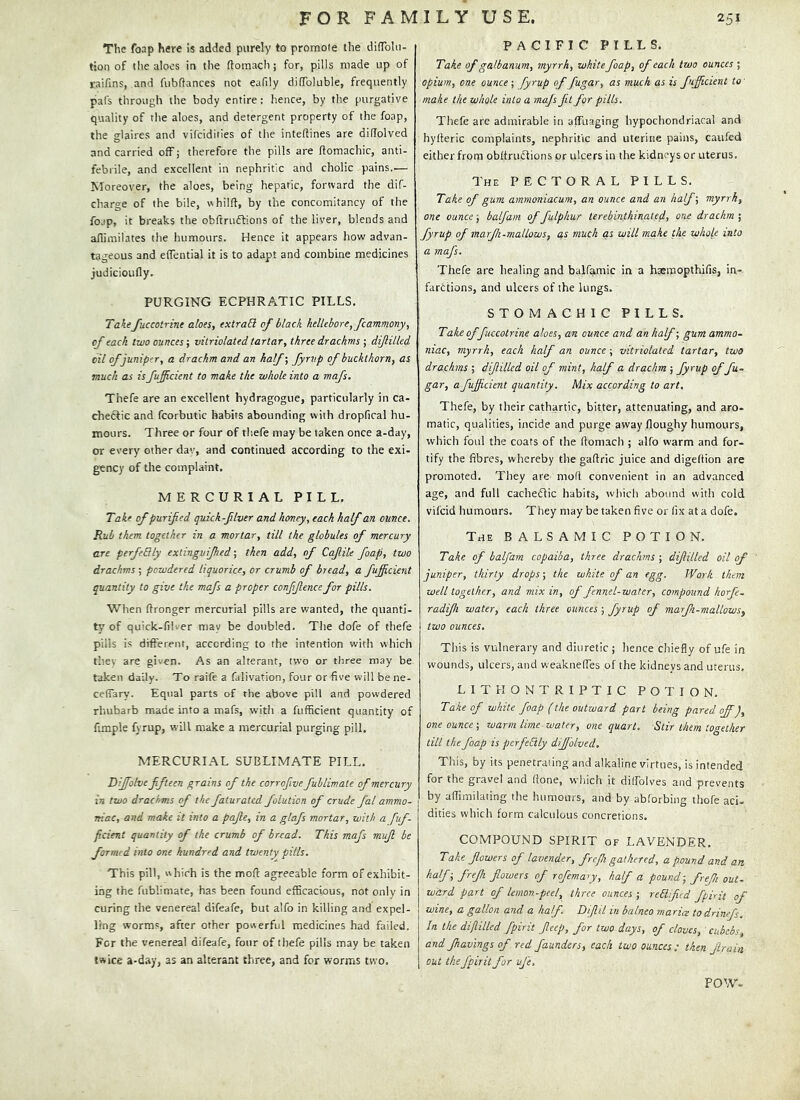 The foap here is added purely to promote the difTolu- tion of the aloes in the ftomacli; for, pills made up of raifins, and fubftances not eafily difToluble, frequently pafs through the body entire: hence, by the purgative quality of the aloes, and detergent property of the foap, the glaires and vifcidities of the inteftines are didolved and carried off; therefore the pills are flomachic, anti- febrile, and excellent in nephritic and cholic pains..— Moreover, the aloes, being hepatic, forward the dif- charge of the bile, whilft, by the concomitancy of the fo.!p, it breaks the obftrudtions of the liver, blends and aflimilates the humours. Hence it appears how advan- tageous and elTential it is to adapt and combine medicines judicioufly. PURGING ECPHRATIC PILLS. TakeJuccotrine aloes, extraEl of black hellebore, fcamniony, of each two ounces; vitriolated tartar, three drachms ; dijlilled oil of juniper, a drachm and an half; fyrvp of buckthorn, as much as isfujicient to make the whole into a mafs. Thefe are an excellent hydragogue, particularly in ca- chectic and fcorbutic habits abounding with dropfical hu- mours. Three or four of thefe may be taken once a-day, tjr every other dav, and continued according to the exi- gency of the complaint. MERCURIAL PILL, Take of purified quick-fiver and homey, each half an ounce. Rub them together in a mortar, till the globules of mercury are perfeBly extinguifhed; then add, of Cafile foap, two drachms ; powdered liquorice, or crumb of bread, a fificient quantity to give the mafs a proper conffence for pills. When flronger mercurial pills are wanted, the quanti- ty' of quick-filver may be doubled. The dofe of thefe pills is different, according to the intention with which they are given. As an alterant, two or three may be taken daily. To raife a falivation, four or five will be ne- ceffary. Equal parts of the above pill and powdered rhubarb made into a mafs, with a fufficient quantity of fimple fyrup, will make a mercurial purging pill. MERCURIAL SUBLIMATE PILL. Dijfolve fifteen grains of the corrofiive fublimale of mercury in two drachms of the faturated folution of crude fal ammo- niac, and make it into a pafie, in a glafs mortar, with a fuf- ficient quantity of the crumb of bread. This mafs mufl be formed into one hundred and twenty pills. This pill, which is the mod agreeable form of exhibit- ing the fublimate, has been found efficacious, not only in curing the venereal difeafe, but alfo in killing and expel- ling worms, after other powerful medicines had failed. For the venereal difeafe, four of thefe pills may be taken twice a-day, as an altera.nt three, and for worms two. PACIFIC PILLS. Take of galbanum, myrrh, white foap, of each two ounces ; opium, one ounce ; fyrup of fugar, as much as is fifficient to' make the whole into a majs fit for pills. Thefe are admirable in affuaging hypochondriacal and hylteric complaints, nephritic and uterine pains, caufed either from obftruclions or ulcers in the kidneys or uterus. The PECTORAL PILLS, Take of gum ammoniacum, an ounce and an half; myrrh, one ounce; balfam of fulphur terebinthinated, one drachm j fyrup of marfi-malLows, as much as will make the whole into a mafs. Thefe are healing and balfamic in a hxmopthifis, in- farctions, and ulcers of the lungs. STOMACHIC PILLS. Take of fuccotrine aloes, an ounce and an half; gum ammo- niac, myrrh, each half an ounce ; vitriolated tartar, two drachms ; dijlilled oil of mint, half a drachm ; fyrup of fu- gar, a fufficient quantity. Mix according to art. Thefe, by their cathartic, bitter, attenuating, and aro- matic, qualities, incide and purge away floughy humours, which foul the coats of the flomach ; alfo warm and for- tify the fibres, whereby the gaflric juice and digeftion are promoted. They are mofl convenient in an advanced age, and full cacheflic habits, wliicli abound with cold vifeid humours. They may be taken five or fix at a dofe. The balsamic POTION. Take of balfam copaiba, three drachms ; dijlilled oil of juniper, thirty drops; the white of an egg. Work them well together, and mix in, of fennel-water, compound horfe. radjh water, each three, ounces ; fyrup of marfi-mallows^ two ounces. This is vulnerary and diuretic ; hence chiefly of ufe in wounds, ulcers, and weakneffes of the kidneys and uterus, L 1 T H O N T R I P T I C POTION. Take of white foap (the outward part being pared off), one ounce-, warm lime-water, one quart. Stir them together till the foap is perfectly diffolved. This, by its penetrating and alkaline virtues, is intended for the gravel and (lone, which it diffolves and prevents by affimilating the humours, and by abforbino- thofe aci- dities which form calculous concretions. COMPOUND SPIRIT of LAVENDER, Take flowers of lavender, frefi gathered, a pound and art halfr frefh flowers of rofemary, half a pound-, freji out- ward part of lemon-peel, three ounces ; reEifcd fpirit of wine, a gallon and a half. Difiil in balneo maria to drinef. In the difilled fpirit fieep, for two days, of cloves, ckbebs, and fnavings of red faunders, each two ounces : then Jlrain out the fpirit for ufe. POW-