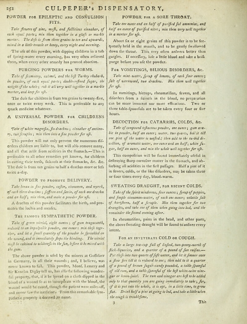 POWDER FOR EPILEPTIC and CONVULSION FITS. Takt ficwtrs of zinc, mnjk, and faRitious cinnabar, of tack equal parts; mix them together in a glafs or marble mortar. The defe is from three grains to ten and upwards, mixed in a little treacle or honey, every night and morning. The ufe of this powder, with dipping children in a tub of fpring-water every morning, has very often relieved them, when every other remedy has proved abortive. PURGING POWDERS for WORMS. Take of fcammony, calomel, and the bejl Turkey rhubarb, in powder, of each equal parts-, double-refined fugar, the weight of the whole; rub it all very well together in a marble mortar, and keep for ufe. The dofe for children is from ten grains to twenty-five, once or twice every week. This is preferable to any quack medicine whatever. A UNIVERSAL POWDER for CHILDRENS DISORDERS. *Take of white magnefia,fix drachms ; cinnabar of antimo- ny, two fcruples ; mix them into a fine powder for ufe. This powder will not only prevent the numerous dif- orders children are liable to, but will alfo remove many, and all that arife from acidities in the fiomach.—This is preferable to all other remedies yet known, for children in cutting their teeth, ficknefs at their ftomachs, &c. &c. The dofe is from ten grains to half a draclim moreoiTefs twice a-day. POWDER TO PROMOTE DELIVERY. Take borax in fine powder, cafior, cinnamon, and myrrh, ef each three drachms ; faffron andfavin, of each one drachm and an half; mix them, and make a powder for ufe. A drachm of this powder facilitates the birth, and pro- motes the lochia and inenfes. The famous SYMPATHETIC POWDER. Take of green vitriol, eight ounces ; of gum tragacanth, reduced to an impalpable powder, one ounce ; mix thrfe toge- ther, and let a. fmall quantity of the powder be fprinhled on the wound, and it immediately fiops the bleeding. The vitriol mujl be calcined to wkitenefs in the fun, before it be nixed with the gum. The above powder is ufed by tlic miners at GofTelaer in Germany, in all their wounds; and, 1 believe, was never known to fail. This powder, Monf. l.emery and Sir Kenelm Digby tell us, has alfo the following wonder- ful jtroperty, that, if it be fpread on a cloth dipped in the blood of a wound fo as to incorporate with the blood, the wound would be cured, thougii the patient were miles off, and never ^aw the medicine.- From this remarkable fyrn- pathctic property it derived its name. POV/DER FOR A SORE THROAT. Take one ounce and an half of purified fal ammoniac, and half an ounce of purified nitre ; mix them very well together in a mortar for ufe. About fix or eight grains of this powder is to be fre- quently held in the mouth, and to be gently fwallowed down the throat. This very often anfwers better than gargles. If neceflary, lofe a little blood and take a brilk purge before you ufe the powder. For vomitings, BILIOUS DISORDERS, &c. Take mint-water, fyrup of lemons, of each four ounces', fait of wormwood, two drachms. Mix them well together for ufe. In vomitings, hiccups, rheumatifms, fevers, and all diforders from a fizinefs in the blood, no preparation can be more innocent nor more efficacious. Two or three table-fpoonfuls arc to be taken every four or five hours. DECOCTION FOR CATARRHS, COLDS, &c. Take of compound tefiaceous powder, one ouncegum ara- ble in powder, half an ounce-, water, two quarts, boil it till one pint of the water is wafied ; then add to the turbid dc- coRion, of aromatic water, one ounce and an half-, white fu- gar, half an ounce, and mix the whole well together for ufe. This compofition will be found immediately ufeful in deffroying fharp corrofive matter in the fiomach, and ab- forbing all acidities in the firfi paflages. Half a pint of it in fevers, colds, or the like diforders, may be taken three or four times every day, blood-warm. SWEATING DRAUGHT, for recent COLDS. Take of the fpirit minder eus, four ounces ; fyrup of poppies, and fiimple cinnamon-water, of each one ounce-, volatile fait of hartfwrn, half a fcruple. Mix them together for two draughts, and take one of them when going into bed, and the remainder thefecond evening after. In rheumatifms, pains in the head, and other parts, the above fweating draught will be found to anfwer every intent. For an inveterate COLD or COUGH. Take a large tea-cup full of linfeed, two-penny-worth of flick-liquorice, and a quarter of a pound of fun raifins.— Put thefe into two quarts offoft water, and let it fimmer over a flow fire till it is reduced to one ; then add to it a quarter of a pound of brown fugar-candy pounded, a table-fpoonful of old rum, and a table-fpoonful of the bejl white-wine vine- gar or kmon-juict. The rum and vinegar are bejl to be added only to that quantity you are going immediately to take; for, if it is put into the whole, it is apt, in a little time, to grow fiat. Drink half a pint at going to bed, and take a little when the cough is troublefomc. 3