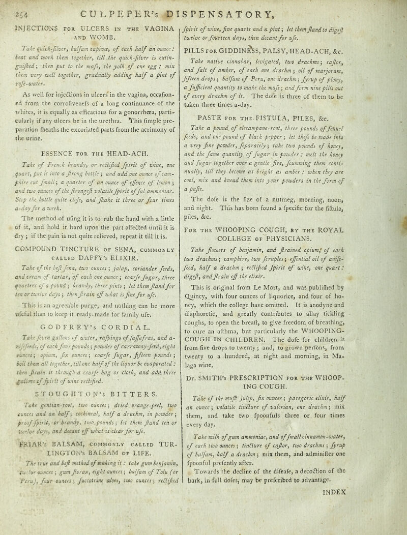 INJECTION’S FOR ULCERS in the VAGINA AND VvOMB, Take qiiick-fiher, baljam capivee, of each half an ounce: teat and work them together, till the quick filver is extin- guifhtd j then put to the mafs, the yolk of one egg ; mix them very well together, gradually adding half a pint of rofe-water. As well for injeftions in ulcers' in the vagina, occafion- ed from the corrofivenefs of a long continuance of the whites, it is equally as efficacious for a gonorrhoea, parti-^ cularly if any ulcers be in the urethra. This fimple pre- paration (heaths the excoriated parts from the acrimony of the urine. ESSENCE FOR THE HEAD-ACH. Take of French brandy, or rcElifed fpirit of wine, one quart, put it into a ftrong bottle ; and add one ounce of cam- phi'e cut fnall\ a quarter of an ounce of effence of lemon ; and two ounces of the frongcf volatilefpirit offal ammoniac. Stop the bottle quite clofe, and fake it three or four times a-day for a week. The method of ufing it is to rub the hand with a little of it, and hold it hard upon the part affected until it is dry ; if the pain is not quite relieved, repeat it till it is. COMPOUND TINCTURE of SENA, commonly CALLED DAFFY’S ELIXIR, Take of the bejl fena, two-ounces ; jalap, coriander feeds, and cream of tartar, of each one ounce ; coarfe fugar, three quarters of a pound ■, brandy, three pints •, let them f and for ten or twelve days ; then frain off what is fine for ufe. This is an agreeable purge, and nothing can be more ufeful than to keep it ready-made for family ufe. GODFREY’S CORDIAL. Takefeven gallons of water, rafpings of faffafras, and a- mj feeds, of each four pounds ; powder of carraway-j'eed, eight ounces ; opium, fix ounces ; coarfe fugar, Jfteen pounds ; boil them all together, till one half of the liquor be evaporated : th'n Jirain it though a coarfe bag or cloth, and add three gcllms of fit it of wine reclifed. STOUGHTON’S BITTERS. Take ginlian-TOOt, two ounces-, dried orange-peel, two ounces and an half; cochineal, half a drachm, in powder; p'offfpiiit, or brandy, two.pounds ■, let them fiand ten or tw-lve days, and decant cf! what is clear for ufe. FRIAR’S BALSAM, commonly called TUR- LlNGTOi-.’s BALSAM of LIFE. The true and bef method of making it : take gum benjamin, tw tv ounces ; gum ferax, eight ounces; balfam of Tolu (or l’c,.-;,ffur ouners ■, fuccotrine aloe,, two ounces-, reblifed fpirit of wine,fve quarts and a pint; let them Jlandto digejl twelve or fourteen days, then decant for ufe. PILLS for GIDDIN^S, PALSY, HEAD-ACH, &c. Take native cinnabar, levigated, two drachms-, cafor, and fait of amber, of each one drachm ; oil of marjoram, fifteen drops ; balfam of Peru, one drachm ; fyrup of piony, fuffeient quantity to make the -mafs-, and form nine pills out of every drachm of it. The dofe is three of them to be taken three times a-day. PASTE for the.FISTULA, PILES, See. Take a pound of elecampane-root, three pounds of fennel, feeds, and one pound of black pepper ; let tkefe be made into a very fine powder, feparately ; take two pounds of honey, and the fame quantity of fugar in powder : melt the honey and fugar together over a gentle fire, feumming them conti- nually, till they become as bright as amber ; when they are cool, mix and knead them into your powders in the form of a pafe. The dofe is the (ize of a nutmeg, morning, noon, and night. This has been found a fpecific for the fiftula, piles, &c. For the WHOOPING COUGH, by the ROYAL COLLEGE OF PHYSICIANS, Take fowers of benjamin, and framed opiumf of each two drachms ; camphire, two fcruples; effential oil of anife- feed, half a drachm ; reSiified fpirit of wine, one quart * digef, and frain off the elixir. This is original froiD Le Mort, and was publifhed by Quincy, with four ounces of liquorice, and four of ho- ney, which the college have omitted. It is anodyne and diaphoretic, and greatly contributes to allay tickling coughs, to open the breaft, to give freedom of breathing, to cure an afthma, but particularly the WHOOPING- COUGH IN CHILDREN. The dofe for children is from five drops to twenty ; and, to grown perlons, from twenty to a hundred, at night and morning, in Ma- laga wine. Dr. SMITH’S PRESCRIPTION for the WHOOP- ING COUGH. Take of the muff julep, fix ounces ; paregoric elixir, half an ounce; volatile tinblure cf valerian, one drachm ; mix them, and take two fpoonfuls three or four times every day. Take milk of gum ammoniac, and of[mail cinnamon-water, of each two ounces ; tinblure of cafor, two drachms ; fyrup of balfam, half a drachm ; mix them, and adminifter one fpoonful prefently after. Towards the decline of the difeafe, a decofbon of the bark, in full dofes, may be preferibed to advantage. INDEX