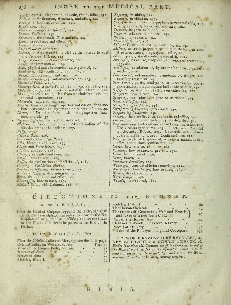 2.x6 index to the medical PART. Juleps, cordial, diaphoretic, diuretic, fcetid, faline, zjo. Kidneys, (heir fituation, (Irudlure, and office, 8o. Kidneys, inftammation of the, 151. Ring's Evil, 169. Lavender, compound fpirit of, 251. Lenitive EkEluary, 247. Ligaments, their conltrudfion and ufe, 22, Liver, its fubftance and office, 78. Liver, inflammation of the, 152. Loo/enefs.—See Diarrhoea. Lobelia, an American Plant, ufed by the natives to cure the Venereal Difeafe, 213. Lungs, their conftrudion and office, 102. Lungs, inflammation of, 124. Man, phylkal and aflronomical defeription of, i. Membranes, their conflruction and office, 20. Mcajles, fjmptomsof, and cure, 136. MeiijtrualDifc/iarge, cautions concerning, 215. Mercurial PLaiJier,. 248. Mezereon Root, a powerful affiflantin venereal cafes, 213. Midwifery, procefs of, in natural and difficult labours, 228. Miners, expofed to injuries from unwholefome air, and mineral evaporations, 114. Millepedes, expreffion of, 249. ■ Mujcles, their aftoniffiing'properties and curious conftruc- rion. A minute inveftigation and defeription of them, 40. Nerves, a de^feription of them, with their properties, fitua- tion, and ufe, 37. Nervous Dijeafes, their caufe, and cure, 174. Nlght-mare, its caufe and cure. Abfurd notion of this diforder among the ancients, 177. Paljy, ns. Pebloral Bolus, 246. Penis.—See Generative Parts. Piles, bleeding and blind, 159. Plague and Fever Water, 245. Plaijltr, common, 248. Pleurify, its caufes and cure, 122. Poijons, how to repel, 183. Pulfes, the explanation and dodrinc of, io5. Purging.—See Cholera Morbus. Quinjey, or Inflammatory Sore Throat, 141, Reins and Kidneys, delcription of, 14. Reins, their fituation and office, 80. Rkeumatifm, how to cure, 167. Rhuharo Bolus, with Calomel, 246. DIRECTIONS In the HERBAL. Place the Head of Culpeper oppofite the Title, and Cuts of the Plants in alphabetical order, as near to the De- fcripiion of each Plant as poffible; and let the Index to the Plants and Herbs be placed at the End of the Herbal. In the E D I C A L Part, place the Celcftial Influx on Man, oppofite the Title-page. Celeltial Influx on Woman, to face - Page t9 Veins of the Human body, oppofite - - 3* Arteries of ditto - - • - 3<> N -rvesof ditto i . - 40 Alufcics, Plate I. - - • 59 Ruptures, in adults, 193. Ruptures, in children, 233. Sarfaparilla, a powerful ingredient in venereal cafes, 113, Scurvy, caufes of, fymptoiiis, and cure, 168. Stomach, its parts defciibed, 10. Stomach, inflammation of the, 147. Strains, liow to cure, 194. Stone Gravel, 156. Skin, or Cuticle, its texture, fubflance, &c. 19. Skeleton, or bones proper to the Human Body, their con- flriiftion, names, property, and office, 6r. Sedentary Life, the ill confequences of it, 116. Small-pox, its nature, fymptoms, and mode of treatment 1.33. ’ Small-pox, inoculation of, by the mod: approved modern method, 133. Sore Throat, inflammatory, fymptoms of, danger, and neceflaiy treatment, 141. Sore Throat, putrid, malignant, or ulcerous, its conta- gious quality, fymptoms, and bell mode of cure, 142. Self-pollution, its dreadful effefts on either fex, 222. Scrophula, how to cure, 169. Sympathy, particular delcription of its cffefls, 213. Stomach Plaijlcr, 24S. Strengthening ConfeLiion, 246. Strengthening EleLluary of the Bark, 147. Suppurating Cataplajm, 246, Tendons, their conftruiftion, fubftance, and office, 23. Thorax, or middle Ventricle, its parts defciibed, 98. VenerealDiJeaJe, bad confequences of being negleSed, 202. The virulent gonorrhoea, 203. Gleets, 207. Swelled tefticle, 208. Buboes, 209, Chancjres, 210. Stran- guary andPhymofis, 211. Confimied lues, 2t2. Veins, particular defeription of, with their-names, ordei', office, and curious conftrudtion, 24. Ulcers, how to treat, and cure, 189. Vomiting, how to cure, or prevent, 154. Urine, fuppreffion of, ij6. Uruie, bloody, 161. Vulnerary DecoBion, 247. Weaknejj'es, contracted before'martyage, 221,.. Whooping or Chin Cough, how to cure, 146^ i n u Women, dil'eafes of, 215. - i Worm Plaijler, 248. Wounds, how to heal, 186. TO THE. B I N. D JE Mufcles, Plate II. - - - go The Human Skeleton - - - -jz The Organs of Generation, Male and Female,1 and Liver of a new-born Child - J Plate of the Human Heart - - 102 Child in the Womb, juft before Delivery - 229 Procefs of Delivery - - - 230 Pofition of the Embryos in a plural Conception 233 In the WONDERS of NATURE REVEALED, or, KEY TO PHYSIC AND OCOp^LT oCIENCE, the Binder is to place this Continuation of the Work at the end of the Medical Part, as far as the Appendix, which is to be placed at the end of the Herbal, by which means the Whole will make Two elegant Volumes, entirely complete. F I N r s.