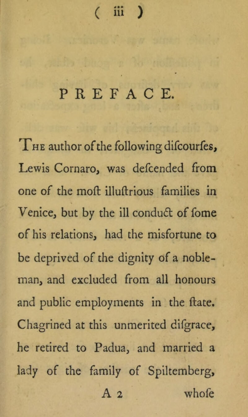 PREFACE. The author of the following difcourfes, Lewis Cornaro, was defcended from one of the mofl: illuftrious families in Venice, but by the ill condud of fome of his relations, had the misfortune to be deprived of the dignity of a noble- man, and excluded from all honours and public employments in the ftate. Chagrined at this unmerited difgrace, he retired to Padua, and married a lady of the family of Spiltemberg,