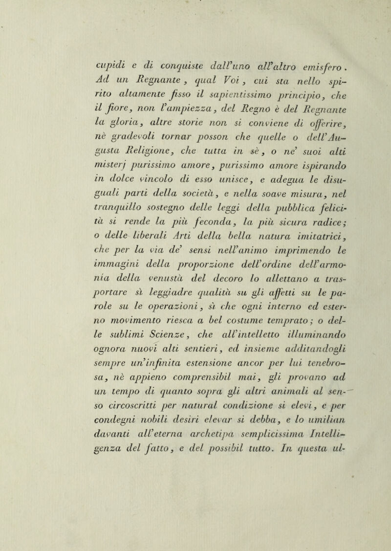 cupidi e di conquiste dall’uno all’altro emisfero . Ad un Regnante, qual Voi, cui sta nello spi- rito altamente fsso il sapientissimo principio, che il fiore, non l’ampiezza, del Regno è del Regnante la gloria, altre storie non si conviene di offerire, nè gradevoli tornar posson che cpielle o dell’Au- gusta Religione, che tutta in sè, o ne’ suoi alti misteri purissimo amore, purissimo amore ispirando in dolce vincolo di esso unisce, e adegua le disu- guali parti della società, e nella soave misura, nel tranquillo sostegno delle leggi della pubblica felicà tà si rende la piii feconda, la. più sicura radice; o delle liberali Arti della bella natura imitatrici, che per la via de’ sensi nell’animo imprimendo le immagini della proporzione dell’ordine dell’armo- nia della venustà del decoro lo allettano a tras- portare sì leggiadre qualità su gli ajffetti su le pa- role su le operazioni, sì che ogni interno ed ester- no movimento riesca a bel costume temprato; o del- le sublimi Scienze, che all’intelletto illuminando ognora nuovi alti sentieri, ed insieme additandogli sempre un infinita estensione ancor per lui tenebro- sa, nè appieno comprensibil mai, gli provano ad un tempo di quanto sopra gli cdtri animali al sen- so circoscritti per naturai condizione si elevi, e per condegni nobili desiri elevar si debba, e lo iimilian davanti cdL’eterna archetipa semplicissima Intelli- genza del fatto, e del possibd tutto. In questa ul-