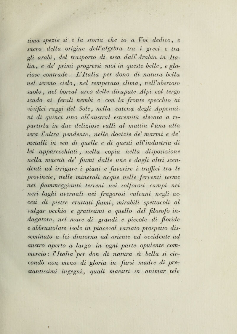 luna spezie si è La storia che io a Voi dedico, e sacro della origine delUalgebra tra i greci e tra gli arabi, del trasporto di essa daWArabia in Ita- lia, e de primi progressi suoi in queste belle, e glo- riose contrade . Italia per dono di natura bella nel sereno cielo, nel temperato clima, nclVubertoso suolo, nel boreal arco delle dirupiate Alpi col tergo scudo ai fercdi nembi e con la fronte specchio ai vivifici raggi del Sole, nella catena degli Appenni- ni di quinci sino alVaustral estremità elevata a ri- partirla in due deliziose vcdli cd mattin l’una alla sera Valtra pendente, nelle dovizie de’ marmi e de’ metalli in sen di quelle e di questi all’industria di lei apparecchiati, nella copia nella disposizione denti ad irrigare i piani e favorire i traffici tra le pròVinde, nelle minerali acque nelle ferventi terme nei fiammeggianti terreni nei solforosi campi nei neri laghi avernali nei fragorosi vulcani negli ac- cesi di pietre eruttati fumi, mirabili spettacoli al vulgar occhio e gratissimi a quello del filosofo in- dagatore, nel mare di grandi e piccole di floride e abbrustolate isole in piacevol variato prospetto dis- seminato a lei dintorno ad oriente ad occidente ad austro aperto a largo in ogni parte opulente com- mercio ; l’Italia ^per don di natura sì bella si cir- condò non meno di gloria in farsi madre di pre- stantissimi ingegni, quali maestri in animar tele