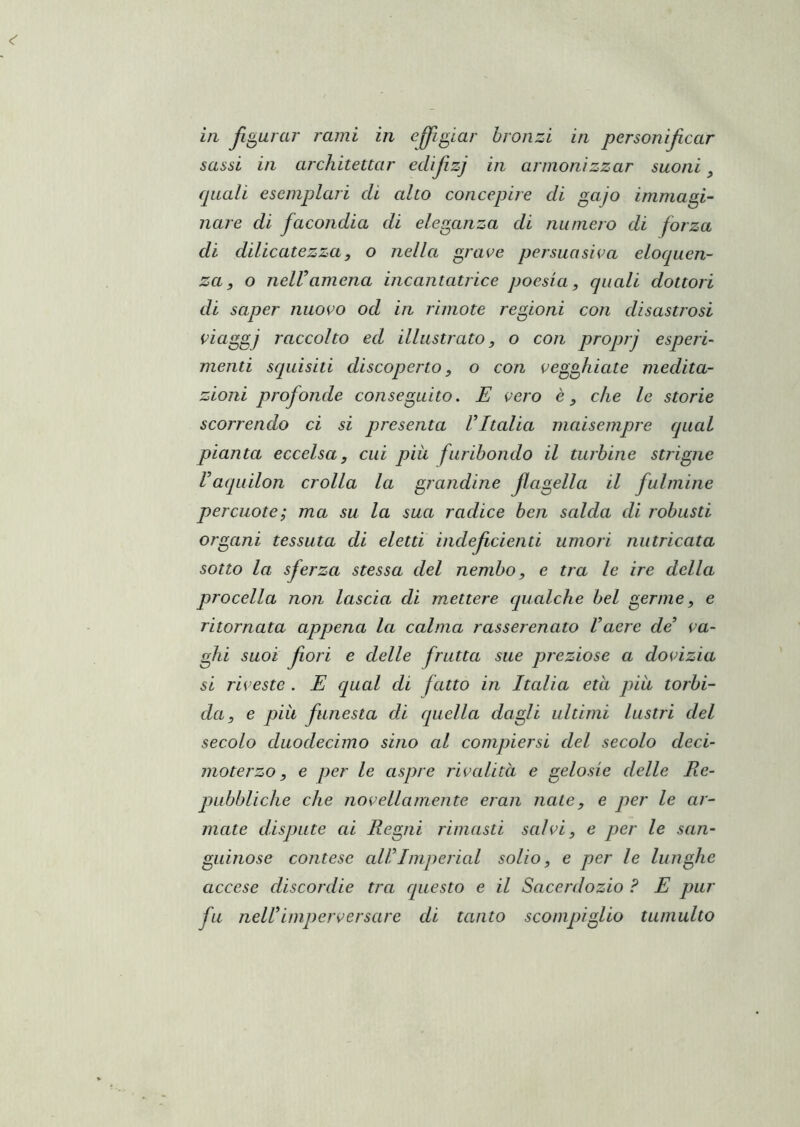 in Jlgurar rami in effigiar bronzi in personificar sassi in architettar ecUfzj in armonizzar suoni quali esemplari eli alto concepire eli gajo immagi- Ilare di facondia di eleganza di numero di forza di dilicatezzay o nella grave persuasiva elociuen- za, o nelV amena incantatrice poesia, quali dottori di saper nuovo od in rimote regioni con disastrosi viaggi raccolto ed illustrato, o con proprj esperi- menti squisiti discoperto, o con vegghiate medita- zioni profonde conseguito. E vero è, che le storie scorrendo ci si presenta Vltalia maisempre qual pianta eccelsa, cui più furibondo il turbine striglie raquilon crolla la grandine fagella il fulmine percuote; ma su la sua radice ben salda di robusti organi tessuta di eletti indef denti umori nutricata sotto la sferza stessa del nembo, e tra le ire della procella non lascia di mettere qualche bel germe, e ritornata appena la calma rasserenato Vaere de va- ghi suoi fori e delle frutta sue preziose a dovizia si riveste . E qual di fatto in Italia età piu torbi- da, e più funesta di quella dagli ultimi lustri del secolo duodecimo sino al compiersi del secolo deci- mo terzo, e per le aspre rivalità e gelosie delle Re- pubbliche che novellamente eran nate, e per le ar- mate dispute ai Regni rimasti salvi, e per le san- guinose contese all^Imperiai solio, e per le lunghe accese discordie tra questo e il Sacerdozio ? E pur fu nell imperversare di tanto scompiglio tumulto