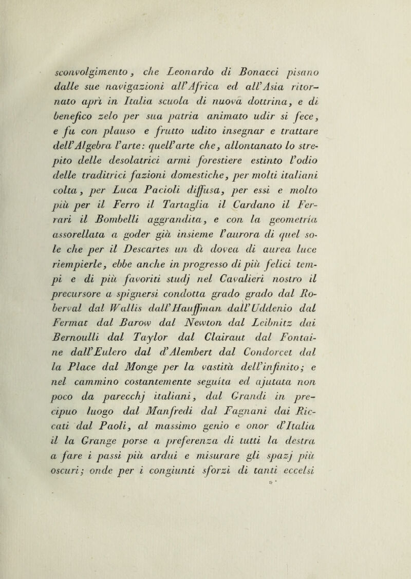 sconvolgimento, che Leonardo di Bonacci pisano dalle sue navigazioni alUAfrica ed aWAsia ritor- nato aprì in Italia scuola di nuova dottrina, e di benefico zelo per sua patria animato udir si fece, e fu con plauso e frutto udito inseppar e trattare deWAlgebra Varte: quelUarte che, allontanato lo stre- pito delle desolatrici armi forestiere estinto Vodio delle traditrici fazioni domestiche, per molti italiani colta, per Luca P a doli dijfusa, per essi e molto più per il Ferro il Tartaglia il ^ardano il Fer- rari il Bomhelli aggrandita, e con la geometria assorellata a goder giù insieme Vaurora di quel so- le che per il Descartes un dì dovea di aurea luce riempierle, ebbe anche in progresso di più felici tem- pi e di più favoliti studj nel Cavalieri nostro il precursore a spìgnersi condotta grado grado dal Ro- berval dal Wallis dall’Hauffman dall’Uddenio dal Fermai dal Barow dal Newton dal Lcibnitz dai Bernoulli dal Taylor dal Clairaut dal Fontai- ne dall’Eulero dal d’Alembert dal Condorcet dal la Place dal Monge per la vastita dell’infinito ; e nel cammino costantemente seguita ed ajutata non poco da parecchi italiani, dal Grandi in pre- cipuo luogo dal Manfredi dal Fagnani dai Pic- cati dal Paoli, al massimo genio e onor d’Italia il la Grange porse a preferenza di tutti la destra a fare i passi più ardui e misurare gli spazj più oscuri} onde per i congiunti sforzi di tanti eccelsi