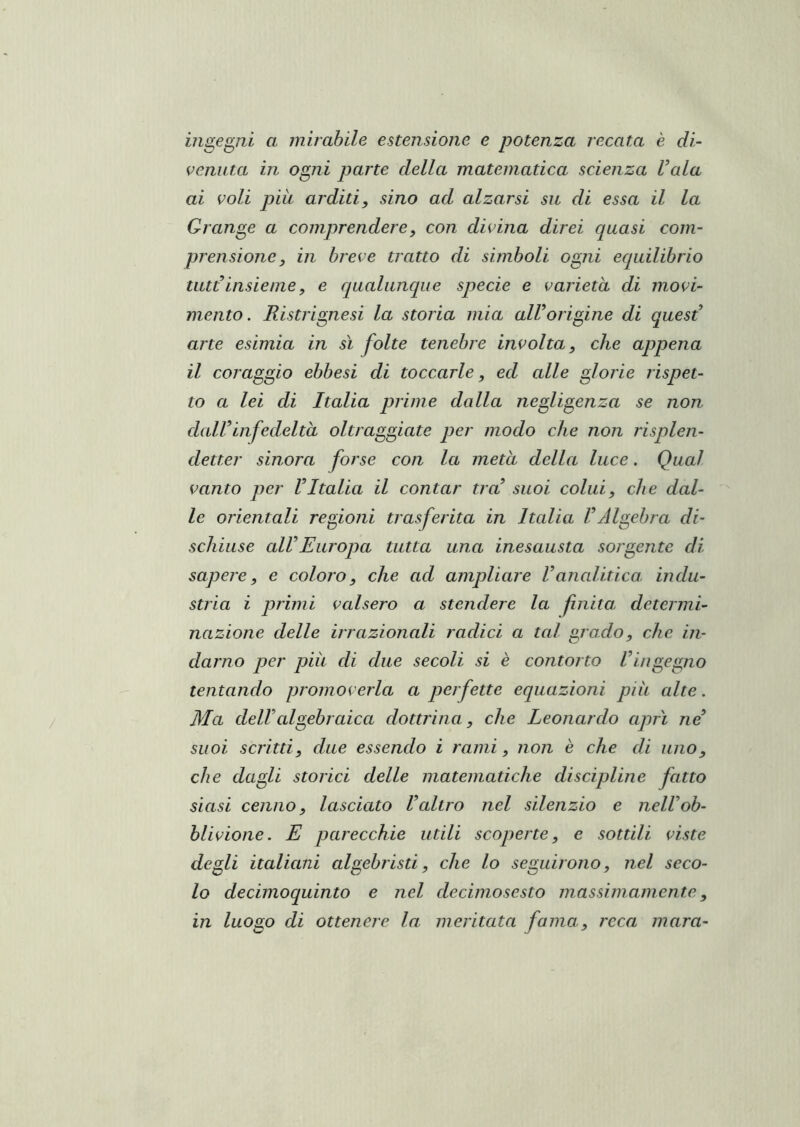 mgeg^m a mirabile estensione e potenza recata è di- venuta in ogni parte della matematica scienza Vaia ai voli più arditi, sino ad alzarsi sn di essa il la Grange a comprendere, con divina direi quasi com- prensione, in breve tratto di simboli ogni equilibrio tiitVinsieme, e qualunque specie e varietà di movi- mento . Ristrignesi la storia mia alVorigine di quesV arte esimia in sì folte tenebre involta, che appena il coraggio ebbesi di toccarle, ed alle glorie rispet- to a lei di Italia prime dalla negligenza se non dalVinfedeltà oltraggiate per modo che non risplen- detter sinora forse con la metà della luce. Qual vanto per VItalia il contar tra suoi colui, che dal- le orientali regioni trasferita in Italia VAlgebra di- schiuse alVEuropa tutta una inesausta sorgente di sapere, e coloro, che ad ampliare Vancditica. indu- stria i primi valsero a stendere la fnita determi- nazione delle irrazionali radici a tal grado, che in- darno per piu di due secoli si è contorto Vingegno tentando promoverla a perfette equazioni piu alte. Ma dellcdgebraica dottrina, che Leonardo aprì ne suoi scritti, due essendo i rami, non è che di uno, che dagli storici delle matematiche discipline fatto siasi cenno, lasciato Valtro nel silenzio e nelVob- blivione. E parecchie utili scoperte, e sottili viste degli italiani algebristi, che lo seguirono, nel seco- lo decimoquinto e nel decimosesto massimamente, in luogo di ottenere la meritata fama, reca mara-