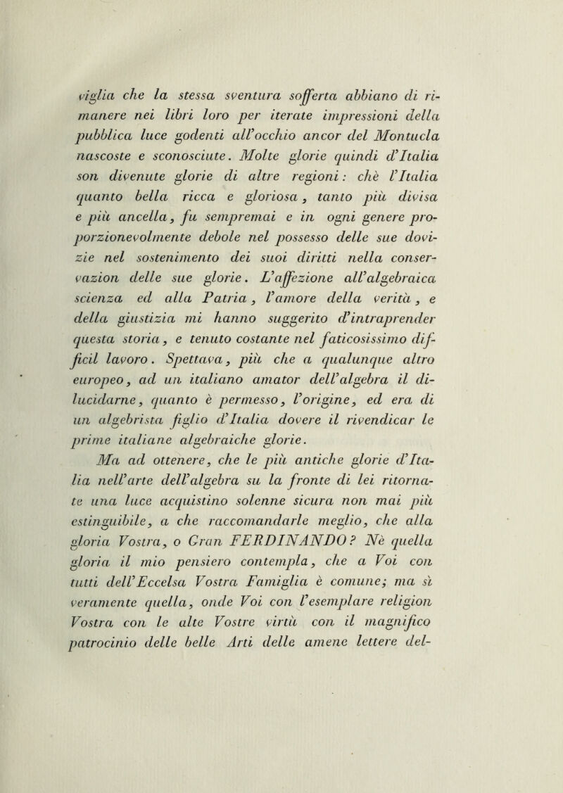 che la stessa sventura sofferta abbiano di ri- manere nei libri loro per iterate impressioni della pubblica luce godenti airocchio ancor del Montucla nascoste e sconosciute. Molte pJ.orie cjuindi d’Italia son divenute glorie di altre regioni : che ! Italia quanto bella ricca e gloriosa, tanto più divisa e pili ancella, fa sempremai e in ogni genere prò- porzionevolmente debole nel possesso delle sue dovi- zie nel sostenimento dei suoi diritti nella conser- vazion delle sue glorie. L’affezione all’algebraica scienza ed alla Patria, l’amore della verità, e della giustizia mi hanno suggerito d’intraprender questa storia, e tenuto costante nel faticosissimo dif- fcil lavoro. Spettava, piu che a qualunque altro europeo, ad un italiano amator dell’algebra il di- lucidarne, quanto è permesso, l’origine, ed età di un algebrista figlio d’Italia dovere il rivendicar le prime italiane algebraiche glorie. Ma ad ottenere, che le più antiche glorie d’Ita- lia nell’arte dell’algebra su la fronte di lei ritorna- te una luce acquistino solenne sicura non mai più estinguibile, a che raccomandarle meglio, che alla gloria Vostra, o Gran FERDINANDO ? Nè quella gloria il mio pensiero contempla, che a Voi con tutti dell’Eccelsa Vostra Famiglia è comune; ma sì veramente quella, onde Voi con Vesemplare religion Vostra con le alte Vostre virtù con il magnifico patrocinio delle belle Arti delle amene lettere del-