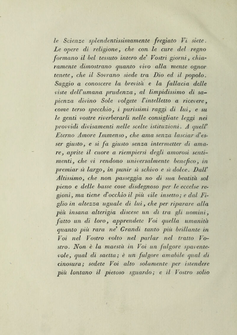 le Scienze splemlentissiinamente fregiato Vi siete. Le opere di religione, che con le cure del regno formano il bel tessuto intero de Vostri giorni, chia- ramente dimostrano quanto civo alla mente ognor tenete, che il Sovrano siede tra Dio ed, il popolo. Saggio a conoscere la brevità e la fallacia delle viste deir umana prudenza, al limpidissimo di sa- pienza divino Sole volgete Vintelletto a ricevere, come terso specchio, i purissimi raggi di lui, e su le genti vostre riverberarli nelle consigliate leggi nei provvidi divisamenti nelle scelte istituzioni. A queW Eterno Amore Immenso, che ama senza lasciar d’es- ser giusto, e si fa giusto senza intermetter di ama- re, aprite il cuore a riempiersi degli amorosi senti- menti, che vi rendono universalmente benefico, in premiar sì largo, in punir sì schivo e sì dolce. Dall Altissimo, che non passeggia no di sua beatità sol pieno e delle basse cose disdegnoso per le eccelse re- gioni, ma tiene d’occhio il piu vile insetto ; e dal Fi- glio in altezza uguale di lui, che per riparare alla pià insana alterigia discese un dì tra gli uomini, fatto un di loro, apprendete Voi cpiella umanità quanto piu rara ne’ Grandi tanto più brillante in Voi nel Vostro volto nel parlar nel tratto Vo- stro. Non è la maestà in Voi un fulgore spavente- vole, qual di saetta; è un fulgore amabile qual di cinosura; sedete Voi alto solamente per istendere piu lontano il pietoso sguardo; e il Vostro solio