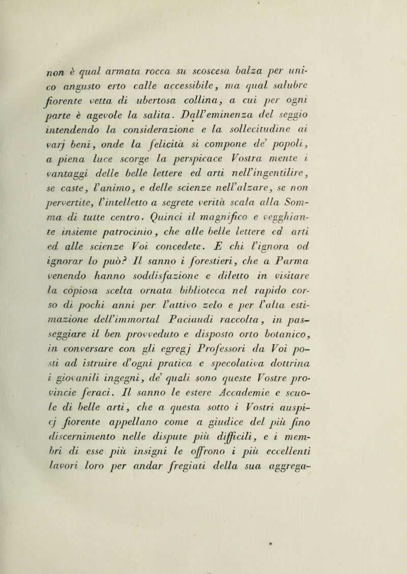 non è qual amata rocca su scoscesa balza per uni’ co angusto erto calle accessibile^ ma qual salubre jiorente vetta di ubertosa collina, a cui per ogni parte è agevole la salita. DaWeminenza del seggio intendendo la considerazione e la sollecitudine ai varj beni, onde la felicità si compone de popoli, a piena luce scorge la perspicace Vostra mente i vantaggi delle belle lettere ed arti nelVingentilire, se caste, Vanimo, e delle scienze nelValzare, se non pervertite, Vintelletto a segrete verità scala cdla Som- ma di tutte centro. Quinci il magnifico e vegghion- te insieme patrocinio, che alle belle lettere ed arti ed alle scienze Voi concedete. E chi l’ianora od ignorar lo può? Il sanno i forestieri, che a Parma venendo hanno soddisfazione e diletto in visitare la copiosa scelta ornata biblioteca nel rapido cor- so di pochi anni per Vattivo zelo e per lalta esti- mazione dellimmortai Paciaudi raccolta, in pas~ seggiare il ben provveduto e disposto orto botanico, in conversare con gli egregj Professori da Voi po- sti ad istruire (Pogni pratica e specolativa dottrina i giovanili ingegni, de quali sono queste Vostre pro- vincie feraci. Il sanno le estere Accademie e scuo- le di belle arti, che a questa sotto i Vostri auspi- cj fiorente apjpellano come a giudice del piu fino discernimento nelle dispute più difjìcili, e i mem- bri di esse pià insigni le offrono i più eccellenti lavori loro per andar fregiati della sua aggrega-