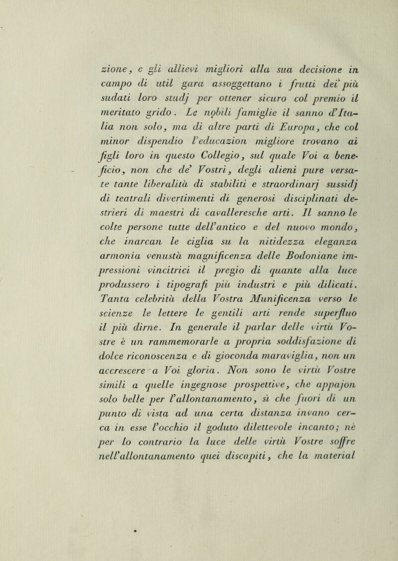 zione, e li allieti migliori alla sua decisione in campo di util gara assoggettano i frutti dei piu sudati loro stiidj per ottener sicuro col premio il meritato grido. Le nobili famiglie il sanno d*Itag- lia non solo, ma di altre parti di Europa, che col minor dispendio Veducazion migliore tro^^ano ai figli loro in questo Collegio, sul quale Voi a bene- ficio, non che de Vostri, degli alieni pure versa- te tante liberalitd di stabiliti e straordinarj sussidj di teatrali divertimenti di generosi disciplinati de- strieri di maestri di cavalleresche arti. Il sanno le colte persone tutte dell antico e del nuovo mondo, che inarcali le ciglia su la nitidezza eleganza armonia venustà magnificenza delle Bodoniane im- pressioni vincitrici il pregio di cquante alla luce produssero i tipografi più industri e piu dilicati. Tanta celebrità della Vostra Munificenza verso le scienze le lettere le gentili arti rende superfluo il piu dirne. In generale il parlar delle virtù Vo- stre è un rammemorarle a propria soddisfazione di dolce riconoscenza e di gioconda maraviglia, non un accrescere a Voi gloria. Non sono le virtù Vostre simili a quelle ingegnose prospettive, che appajon solo belle per Callontanamento, sì che fuori di un punto di vista ad una certa distanza invano cer- ca in esse Vocchio il goduto dilettevole incanto; nè per lo contrario la luce delle virtù Vostre sofire nell’allontanamento quei discapiti, che la material