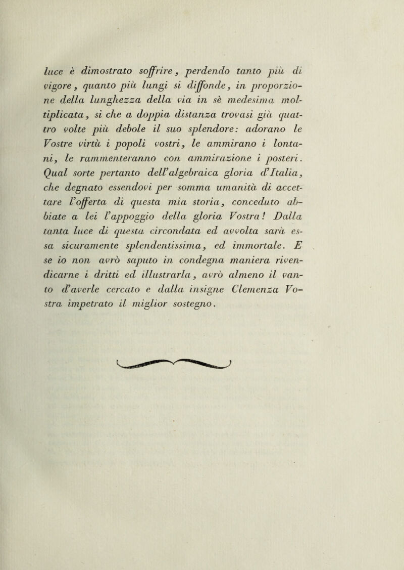 luce è dimostrato soffrire pej’dendo tanto piu di vigore, quanto più lungi si diffonde, in proporzio^ ne della lunghezza della eia in se medesima mol- tiplicata, si che a doppia distanza trovasi già quat- tro volte pia debole il suo splendore: adorano le Vostre virtù i popoli vostri, le ammirano i lonta- ni, le rammenteranno con ammirazione i posteri. Qual sorte pertanto delValgebraica gloria d’Italia, che degnato essendovi per somma umanità di accet- tare l’offerta di questa mia storia, conceduto ab- biate a lei rappoggio della gloria Vostra ! Dalla tanta luce di questa circondata ed avvolta sarà es- sa sicuramente splendentissima, ed immortale. E se io non avrò saputo in condegna maniera riven- dicarne i dritti ed illustrarla, avrò almeno il van- to d’averle cercato e dalla insigne Clemenza Vo- stra impetrato il miglior sostegno.