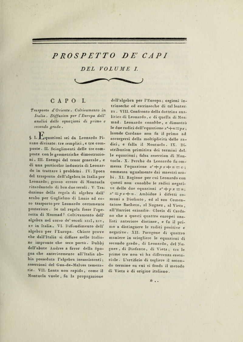 PROSPETTO DE CAPI DEL VOLUME I. CAPO I. Trasporto d’Oriente . Coltivamento in Italia , Diffusion per VEuropa deW analisi delle equazioni di primo e secondo grado . §. I. liquazioni sei da Leonardo Pi- sano divisate: tre semplici, e tre com- poste . II. Scioglimenti delle tre com- poste con le geometriche dimostrazio- ni. III. Esempi del tenor generale, e di una particolar industria di Leonar- do in trattare i problemi. IV. Epoca del trasporto dell’algebra in Italia per Leonardo; grosso errore di Montucla ritardantelo di ben due secoli. V. Tra- duzione della regola di algebra dall’ arabo per Guglielmo di Lunis ad es- so trasporto per Leonardo certamente posteriore . Se tal regola fosse l’ope- retta di Moamad? Coltivamento dell’ algebra nel corso de’secoli xiil,xiv, XV in Italia. VI. Diffondimento dell’ algebra per l’Europa. Chiare prove che dall’Italia si diffuse nelle Italia- ne impronte che seco portò. Dubbj dell’abate Andres a favor della Spa- gna che anteriormente all’Italia ab- bia posseduta l’algebra insussistenti ; asserzioni del Gua-de—Malves temera- rie. VII. Lenta non rapida, come il Montucla vuole , fu la propagazione dell’algebra per l’Europa; cagioni in- trinseche ed estrinseche di tal lentez- za . Vili. Confronto della dottrina ana- litica di Leonardo, e di quella di Moa- mad. Leonardo conobbe, e dimostrò le due radici dell’equazione x'-\-n—px -, laonde Cardano non fu il primo ad accorgersi della moltiplicità delle ra- dici , e falla il Montucla . IX. Di- stribuzion primitiva dei termini del- le equazioni; falsa asserzion di Mon- tucla. X. Perchè da Leonardo fu om- messa l’equazione x’-}-jo a--f-72 = o ; ommessa ugualmente dai maestri ara- bi . XI. Ragione per cui Leonardo con questi non conobbe le radici negati- ve delle due equazioni x’-j-px^w; x“=px-f-w. Ambidue i difetti co- muni a Diofanto, ed al suo Coincn- tatore Bacheto, al Nugnez , al Vieta, all’Harriot eziandio. Gloria di Carda, no che a questi quattro europei ana- listi anteriore distinse, e fu il pri- mo a distinguere le radici positive e negative. XII. Paragone di quattro maniere in sciogliere le equazioni di secondo grado, di Leonardo, del Nu- gnez, di Diofanto, di Vieta; tra le prime tre non vi ha differenza essen- ziale. L’artificio di togliere il secon- do termine su cui si fonda il metodo di Vieta è di origine italiano. Jf- . .