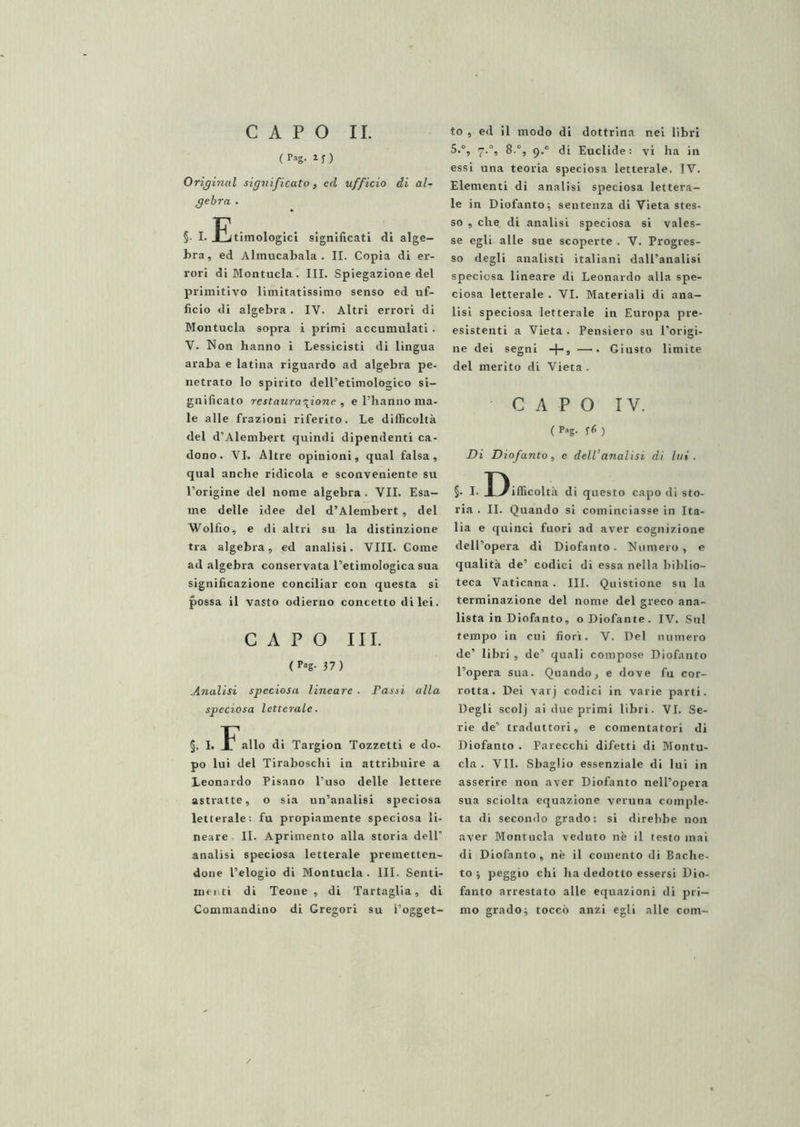 ( i j ) Originai significato, ed ufficio di al- gebra . §• !• ^Etimologici significati di alge- bra, ed Almucabala . II. Copia di er- rori di Montucla. III. Spiegazione del primitivo limitatissimo senso ed uf- ficio di algebra. IV. Altri errori di Montucla sopra i primi accumulati • V. Non hanno i Lessicistl di lingua araba e latina riguardo ad algebra pe- netrato lo spirito dell’etimologico si- gnificato restaurazione , e l’hanno ma- le alle frazioni riferito. Le difficoltà del d’Alembert quindi dipendenti ca- dono. VI. Altre opinioni, qual falsa, qual anche ridicola e sconveniente su l’origine del nome algebra . VII. Esa- me delle idee del d’Alembert, del Wolfio, e di altri su la distinzione tra algebra, ed analisi. Vili. Come ad algebra conservata l’etimologica sua significazione conciliar con questa si possa il vasto odierno concetto di lei. CAPO III. (Pog- 37) Analisi speciosa lineare . Passi alla speciosa letterale. §. I. allo di Targlon Tozzetti e do- po lui del Tiraboschi in attribuire a Leonardo Pisano l’uso delle lettere astratte, o sia un’analisi speciosa letterale: fu propiamente speciosa li- neare II. Aprimento alla storia dell’ analisi speciosa letterale premetten- done l’elogio di Montucla. III. Senti- niei ti di Teone , di Tartaglia, di Commandino di Gregori su l’ogget- 5.°, 7.°, 8.°, 9.° di Euclide: vi ha in essi una teoria speciosa letterale. IV. Elementi di analisi speciosa lettera- le in Diofanto^ sentenza di Vieta stes- so , che. di analisi speciosa si vales- se egli alle sue scoperte . V. Progres- so degli analisti italiani dall’analisi speciosa lineare di Leonardo alla spe- ciosa letterale . VI. Materiali di ana- lisi speciosa letterale in Europa pre- esistenti a Vieta . Pensiero su l’origi- ne dei segni -f-, —. Giusto limite del merito di Vieta . ' CAPO IV. ( p^'g- ) Di Diofanto, e dell’analisi di lui. §• I- Difficoltà di questo capo di sto- ria . II. Quando si cominciasse in Ita- lia e quinci fuori ad aver cognizione dell’opera di Diofanto. Numero, e qualità de’ codici di essa nella biblio- teca Vaticana. III. Quistione su la terminazione del nome del greco ana- lista in Diofanto, oDiofante. IV. Sul tempo in cui fiori. V. Del numero de’ libri , de’ quali compose Diofanto l’opera sua. Quando, e dove fu cor- rotta. Dei varj codici in varie parti. Degli scolj ai due primi libri. VI. Se- rie de’ traduttori, e cementatori di Diofanto . Parecchi difetti di Montu- cla . VII. Sbaglio essenziale di lui in asserire non aver Diofanto nell’opera sua sciolta equazione veruna comple- ta di secondo grado: si direbbe non aver Montucla veduto nè il testo mai di Diofanto, nè il comento di Badie- to j peggio chi ha dedotto essersi Dio- fanto arrestato alle equazioni di pri- mo gradoj toccò anzi egli alle com-