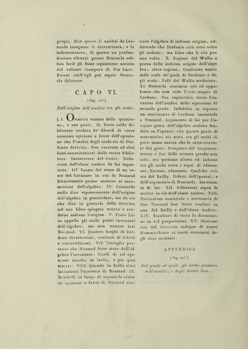 / proprj . Due specie di analisi da Leo- nardo insegnate la determinata, e la indeterminata i di questa un profon- dissimo silenzio presso Montucla seb- ben facil gli fosse aquistarne notizia dal volume stampato di Fra Luca . Bossut anch’egli per seguir Montu- cla difettoso . CAPO VI. ( Pag- 173 ) Dell’origine dell’analisi tra gli arabi. §. I. Oscurità somma della quistio- ne, e sue parti. II. Passo nella Bi- blioteca arabica de’ filosofi di certo anonimo egiziano a favor dell’opinio- ne che l’analisi degli arabi sia da Dio- fanto derivata. Non coerente ad altri lumi somministrati dalla stessa Biblio- teca. Inesattezza del Casiri . Dedu- zioni dell’abate Andres da lui ingan- nato . Ili Esame del senso di un te- sto del Cazuineo in cui fa Moamad Khuarezmita primo maestro ai mao- mettani dell’algebra. IV. Leonardo nulla dice espressamente dell’origine deli’algebra in particolare, ma da ciò che dice in generale della dottrina nel suo libro spiegata muove a cre- derne indiana l’origine. V. Frate Lu- ca appella gli arabi primi inventori dell’algebra, ma non nomina mai Wo'iniad. VI- Quattro luoghi di Car- dano diversissimi, seminati di falsità e contraddizioni. VII. Tartaglia per- suaso che Moamad fosse stato dell’al- gebra l’inventore • Gradi di tal opi- nione invalsa in Italia, e per quai motivi. Vlil. Quando in Italia siasi introdotta l’operetta di Moamad. IX. Eonibclli in luogo di seguire la comu- ne opinione a favor di Moamad asse- risce l’algebra di indiana origine, ad- ducendo che Diofanto cita assai volte gli indiani -, ma falso che li citi pur una volta . X. Ragioni del Wallis a prova della indiana origine dell’alge- bra ; altre ragioni. Confronto esatto delle scale de’ gradi di Diofanto e de- gli arabi. Falli del Wallis medesimo. XI. Montucla comincia qui ad appa- lesare che non vide l’Arte magna di Cardano. Sua ingiustizia verso l’in- ventor dell’analisi delle equazioni di secondo grado. Infedeltà in esporre un sentimento di Cardano onorevole a Moamad. Argomento di lui per l’o- rigine greca dell’algebra arabica fon- dato su l’ipotesi che questa parte di matematica sia stata tra gli arabi di poco meno antica che le altre ricevu- te dai greci. Prospetto del trapianta- mento e fior delle scienze greche non solo , ma persiane altresì ed indiane tra gli arabi sotto i regni di Alman- sor, Haroun , Almamon . Qualche svi- sta del Bailly. Difetti dell’ipotesi, e dell’argomento di Montucla . Incostan- za di lui. XII. Riflessioni sopra lo scritto in ciò dall’abate Andres. XIII. Distinzione essenziale e necessaria di due Moamad ben Musa confusi in uno dal Bailly e dall’abate Andres . XIV. Risultato di tutta la discussio- ne in vii proposizioni. XV. Mostruo- sità del Saverien indegne di essere frammischiate ai tratti esaminati de- gli altri scrittori • appendice ( Pag. 223 ) Del grado al quale gli arabi giunsero nell’analisi, e degli scritti loro.