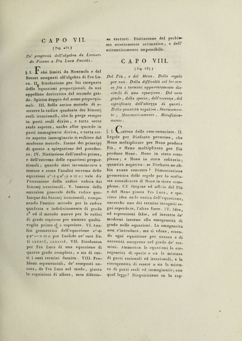 (Pag. a3i) progressi dell’’algebra, da Leonar- do Pisano a Fra Luca Pacioli , §. I. Falsi limiti da Montucla e dal Bossut assegnati all’algebra di Fra Lu- ca. IT. Risoluzione per lui insegnata delle Equazioni proporzionali da noi appellate derivative del secondo gra- do. Spirito doppio del nome ^^ropori^io- nali. III. Bello antico metodo di e- strarre la radice quadrata dai binomj reali irrazionali, che la porge sempre in parti reali divisa, e tutta sotto reale aspetto , anche allor quando in parti immaginarie divisa, e tutta sot- to aspetto immaginario si esibisce dal moderno metodo. Esame dei principj di questo e spiegazione del parados- so. IV. Distinzione dell’analisi prima, e dell’estrema delle equazioni propor- zionali i quando siasi incominciato a tentare e come l’analisi esirema delle equazioni x^^qx^^nz=o: vale dir l’estrazione della radice cubica dai binomj irrazionali . V. Innesto «Iella estrazion generale della radice qua- lunque dai binomj irrazionali, compo- nendo l’antico metodo per la radice quadrata e indefinitamente di grado 2* ed il metodo nuovo per le radici di grado espresso per numero qualsi- voglia primo al a superiore. VI. Ana- lisi geometrica dell’equazione q x^—71 = 0 per Euclide ne’suoi Da- ti Lxxxvl, Lxxxvil. VII. Risoluzion per Fra Luca di una equazione di quarto grado completa, o sia di tut- ti i suoi termini fornita . Vili. Pro- blemi esponenziali, de’ composti an- cora, da Fra Luca nel modo, giusta le cognizioni di allora, men difetto- so trattati • Distinzione del proble»- ma strettamente aritmetico, e dell’ aritmeticamente impossibile. CAPO Vili. (p»g. 183 ) Del Più , e del Meno. Delle regole per essi . Della difficoltà sul lor sen- so fra i termini apparentemente dis- simili di una equazione . Del vero grado , della specie , dell’essenza , del significato dell’altez^ci di questi. Della quantità negativa . Storicamen- te , Matematicamente , Metafisica- mente . §. I. C^atena delle cose enunciate. II. Regole per Diofanto premesse, che Meno moltiplicato per Meno produce Più , e Meno moltiplicato per Più produce Meno. Meno in stato com- plesso 3 e Meno in stato solitario 3 quantità negativa: se Diofanto ne ab- bia avuto concetto ? Dimostrazione geometrica delle regole per lo scolia- sta considerato il Meno in stato com- plesso. Ili Origine ed ufficio del Più e del Meno giusta Fra Luca, e spe- ciosa idea della verità deH’equazione, ancorché uno dei termini incogniti se- gni superficie, l’altro linee, ly. Idee, od espressioni false, od inesatte de’ moderni intorno alla omogeneità di grado nelle equazioni. La omogeneità non s’introduce , ma si educe , essen- do ogni equazione per natura e di necessità omogenea nel grado de’ ter- mini. Ammetton le equazioni la ete- rogeneità di specie o sia la mistura di parti razionali ed irrazionali, e la eterogeneità di essere o sia la mistu- ra di parti reali ed immaginarie3 con qual legge? Disquisizione su la rap-