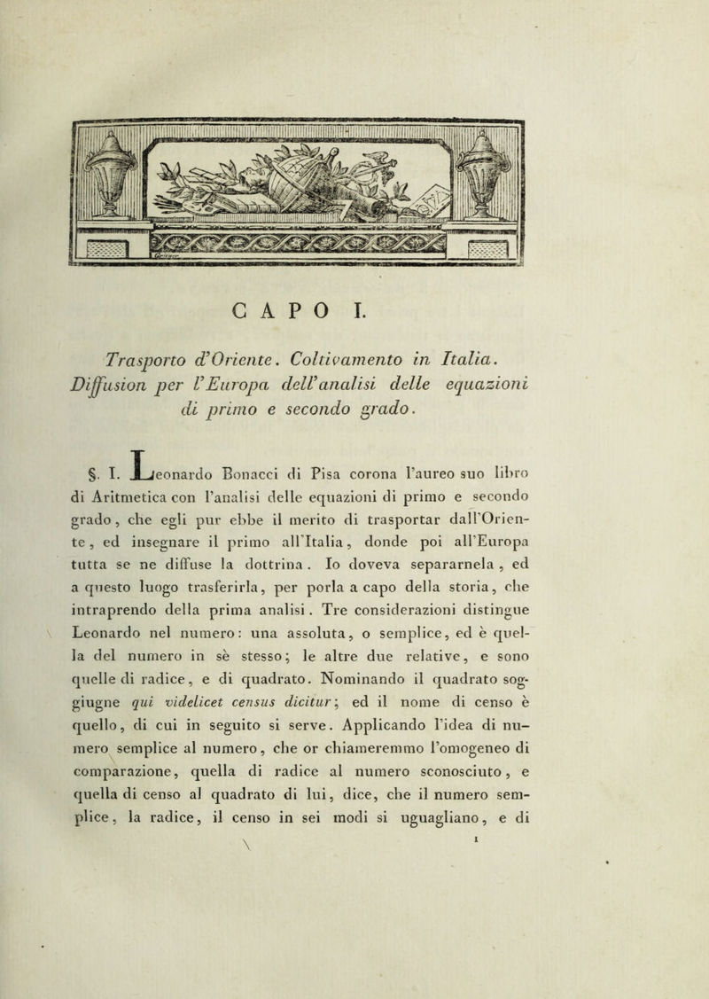 Trasporto (TOriente. Coltii’amento in Italia. Di^usion per V Europa dell analisi delle equazioni di primo e secondo ^rado. §. I. Ijeonardo Bonacci cH Pisa corona l’aureo suo libro di Aritmetica con l’analisi delle equazioni di primo e secondo grado , che egli pur ebbe il merito di trasportar dal l’Orien- te , ed insegnare il primo alTItalia, donde poi all’Europa tutta se ne diffuse la dottrina . Io doveva separamela , ed a questo luogo trasferirla, per porla a capo della storia, che intraprendo della prima analisi. Tre considerazioni distingue Leonardo nel numero: una assoluta, o semplice, ed è quel- la del numero in se stesso; le altre due relative, e sono quelle di radice, e di quadrato. Nominando il quadrato sog- giugne qui videLicet census dicitured il nome di censo è quello, di cui in seguito si serve. Applicando l’idea di nu- mero semplice al numero, che or chiameremmo l’omogeneo di comparazione, quella di radice al numero sconosciuto, e quella di censo al quadrato di lui, dice, che il numero sem- plice, la radice, il censo in sei modi si uguagliano, e di \ 1