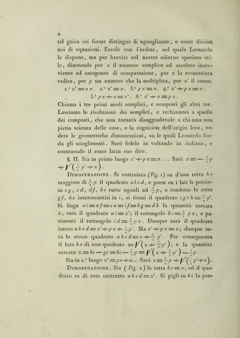 tal guisa sei forme distingue di uguaglianze, o come diciam noi di equazioni. Eccole con l’ordine, nel quale Leonardo le dispone, ma per brevità nel nostro odierno specioso sti- le, dinotando per n il numero semplice od assoluto inser- viente ad omogeneo di comparazione, per x la sconosciuta radice, per p un numero che la moltiplica, per x* il censo. i.-'*x* = /zx. 2.^x* = /^. S^px=zn. -^p X =:n . _ 5^px-\-n = x\ ó.* x“-t-« X . Chiama i tre primi modi semplici, e composti gli altri tre. Lasciamo le risoluzioni dei semplici, e rechiamoci a quelle dei composti, che non tornerà disaggradevole a chi ama una piena scienza delle cose, e la cognizion dell’origin loro, ve- dere le geometriche dimostrazioni, su le quali Leonardo fon- da gli scioglimenti. Sarò fedele in voltando in italiano, e contraendo il rozzo latin suo dire. §. II. Sia in primo luogo x*«— Sarà x = ^p Dimostrazione. Si costruisca (Fig. i) su d’una retta he maggiore diil quadrato ahed^ e prese su i lati le porzio- ni cf/, df^ he tutte uguali ad -—Po e condotte le rette gf, he intersecantisi in i, si formi il quadrato igch=-^p*. Si finga e i=. af=e a — ifzzzh g = d h la quantità cercata X, sarà il quadrato aiz=.x'’^ il rettangolo /> x, e pa- rimenti il rettangolo id = —p x. Dunque sarà il quadrato intero a ò c d = x^-hp X—p\ Ma x’*=/2 ; dunque sa- rà lo stesso quadrato ahcd=n-\-^p'. Per conseguenza il lato i c di esso quadrato — ^p'^ \ e la quantità cercata x=.bc — gc — bc — \p = ) —~P • Sia in 2.° luogo x*==/;x-l-/2... Sarà x=z^pp'‘-hn^ . Dimostrazione. Sia ( Flg. 2) la retta bc — x^ ed il qua- drato su di essa costrutto a b c d=.x\ Si pigli su ^ c la por- /