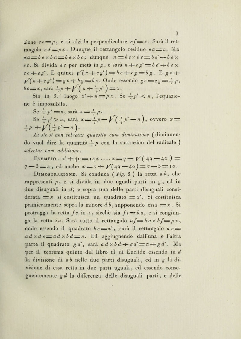 zlone ec—p^ e si alzi la perpendicolare ef—x. Sarà il ret- tangolo ed-=.px. Dunque il rettangolo residuo ea-=.n. Ma e a = b e X b n = b e X b c ; dunque n=:bexbc = be^-^bex ec. Si divida e c per metà in g, e sarà n-\-eg' =.b é'-^b e x e ce g. E quinci e g'^) =. b ee g z^b g . Egc-1- ì^'^{n-\-eg^^z^zg cbg-=.b c. Onde essendo gc :=eg=^-^ p, bcz=zx, sarà -^p -+- f/^^ n^p'‘ ^ = x. Sia in 3.° luogo x'-i-n = p x , Se p^ < n , l’equazio- ne è impossibile. Se — =zn. sarà xz=id~ p, Se ^p'>n^ sarà xz=z±.p—y {l-p^ — «j, ovvero xz=z ìrP — Et sic si non solvetur quaestio cuin diminutione ( diminuen- do vuol dire la quantità -E p con la sottrazion del radicale ) solvetur cum additione, Esempio . a:'‘-+-4o=i4x....x = 7 — f/’(49 — 40 ) = 7 — 3 = 4, ed anche x = 7 -4- 49 — 4o)=:7-l-3=io. Dimostrazione. Si conduca ( Fig. 3 ) la retta ab^ che rappresenti />, e si divida in due uguali parti in g , ed in due disuguali in 0?; e sopra una delle parti disuguali consi- derata = x si costituisca un quadrato z=.x\ Si costituisca primieramente sopra la minore flfè, supponendo essa =x. Si protragga la retta fe in sicché sia fiz=zba^ e si congiun- ga la retta ia. Sarà tutto il rettangolo afz=.b a x b fz=.p x\ onde essendo il quadrato è e = x% sarà il rettangolo a ez=. a d X d e-=.a d xb dz=zn. Ed aggiugnendo dall’una e l’altra parte il quadrato gf/% sarà adxbd-¥-gd^z=zn-\-gd\ Ma per il teorema quinto del libro il di Euclide essendo in d la divisione di a è nelle due parti disuguali, ed in g la di- visione di essa retta in due parti uguali, ed essendo conse- guentemente gd iti differenza delle disuguali parti, e delle