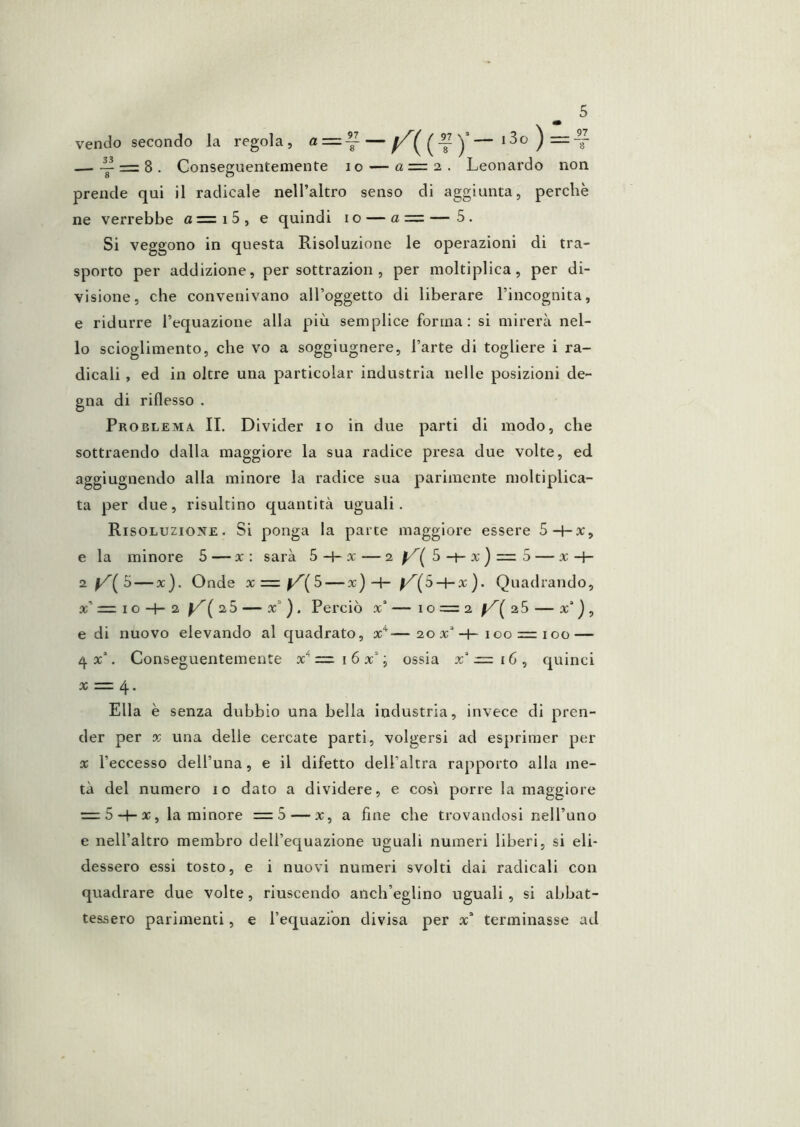 vendo secondo la regola, a = ~ — — i3o)=:-^ — ~ = 8 . Conseguentemente io — a = 2 . Leonardo non prende qui il radicale nell’altro senso di aggiunta, perchè ne verrebbe a=i5, e quindi io — a = —5. Si veggono in questa Risoluzione le operazioni di tra- sporto per addizione, per sottrazion , per moltiplica, per di- visione, che convenivano all’oggetto di liberare l’incognita, e ridurre l’equazione alla più semplice forma: si mirerà nel- lo scioglimento, che vo a soggiugnere, l’arte di togliere i ra- dicali , ed in oltre una particolar industria nelle posizioni de- gna di riflesso . Problema II. Divider io in due parti di modo, che sottraendo dalla maggiore la sua radice presa due volte, ed aggiugnendo alla minore la radice sua parimente moltiplica- ta per due, risultino quantità uguali. Risoluzione. Si ponga la parte maggiore essere 5-t-x, e la minore 5 — x : sarà 5-4-x — 2 ^^5-+-x) = 5 — x-f- 5 — x). Onde X = f^(5--x) -H 5-t-x). Quadrando, x’ = I o -H 2 f/’( 25 — x’ ) . Perciò x’ — 10 = 2 28 — a:’ j , e di nuovo elevando al quadrato, x^—20 x*-+-100 = 100 — ùf x\ Conseguentemente x'* = i 6 x’; ossia x'‘.= i6, quinci X = 4. Ella è senza dubbio una bella industria, invece di pren- der per X una delle cercate parti, volgersi ad esprimer per X l’eccesso dell’una, e il difetto dell’altra rapporto alla me- tà del numero io dato a dividere, e cosi porre la maggiore = 5-}-ac, la minore =5 — x, a fine che trovandosi nell’uno e nell’altro membro dell’equazione uguali numeri liberi, si eli- dessero essi tosto, e i nuovi numeri svolti dai radicali con quadrare due volte, riuscendo anch’eglino uguali , si abbat- tessero parimenti, e Tequazion divisa per x“ terminasse ad