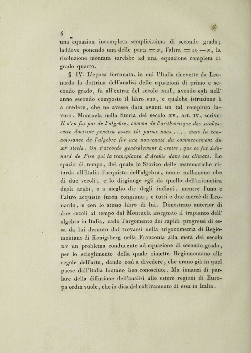 una equazion incompleta semplicissima di secondo grado ; laddove ponendo una delle parti —x, l’altra = io — x, la risoluzione montata sarebbe ad una equazione completa di grado quarto. §. IV. L’epoca fortunata, in cui l’Italia ricevette da Leo- nardo la dottrina dell’analisi delle equazioni di primo e se- condo grado, fu all’entrar del secolo xiil, avendo egli nell’ anno secondo composto il libro suo, e qualche istruzione è a credere, che ne avesse data avanti un tal compiuto la- voro . Montucla nella Storia del secolo xv, art. iv, scrive: Jl n’en fut pas de Valgebre ^ cornine de Varithmétique des arahes: celle doctrine penetra assez tot parmi nous .... mais la coii- noissance de l’algehre fut une nouveauté du commencement da XV siede. On s'accorde généralement à croire > que ce fui Léo- nard de Pise qui la transplanta d’Arabie dans ces climats. Lo spazio di tempo, del quale lo Storico delle matematiche ri- tarda all’Italia l’acquisto dell’algebra , non è nullameno che di due secoli ; e lo disgiunge egli da quello dell’aritmetica degli arabi, o a meglio dir degli indiani, mentre l’uno e l’altro acquisto furon congiunti, e tutti e due mercè di Leo- nardo , e con lo stesso libro di lui. Dimostrato anterior di due secoli al tempo dal Montucla assegnato il trapianto dell’ algebra in Italia, cade l’argomento dei rapidi progressi di es- sa da lui desunto dal trovarsi nella trigonometria di Regio- montano di Konigsberg nella Franconia alla metà del secolo XV un problema conducente ad equazione di secondo grado, per lo scioglimento della quale rimette Regiomontano alle regole dell’arte, dando così a divedere, che erano già in quel paese dall’Italia lontano ben conosciute. Ma innanzi di par- lare della diffusione dell’analisi alle estere regioni di Euro- pa ordin vuole, che io dica del coltivamento di essa in Italia .