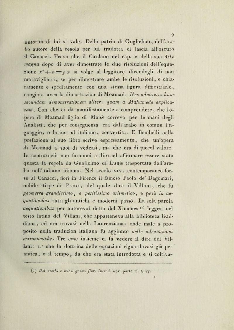 autorità di lui si vale. Della patria di Guglielmo, dell’ara- l»o autore della regola per lui tradotta ci lascia aH’oscuro il Canacci. Trovo che il Cardano nel cap. v della sua Arte magna dopo di aver dimostrate le due risoluzioni dell’equa- zione ac’-H r/X si volge al leggitore dicendogli di non maravigliarsi, se per dimostrare ambe le risoluzioni, e chia- ramente e speditamente con una stessa figura dimostrarle, cangiata avea la dimostrazion di Moamad: Nec admirerìs hanc secundam demonstrationem aliter j quam a Mahumede explica- tam. Con che ci dà manifestamente a comprendere, che l’o- pera di Moamad figlio di Moisè correva per le mani degli Analisti; che per conseguenza era dall’arabo in comun lin- guaggio, o latino od italiano, convertita. E Bombelli nella prefazione al suo libro scrive espressamente, che un’opera di Moamad a’ suoi dì vedeasi, ma che era di piccol valore. Io contuttociò non farommi ardito ad affermare essere stata questa la regola da Guglielmo di Lunis trasportata dall’ara- bo nell’italiano idioma. Nel secolo xiv, contemporaneo for- se al Canacci, fiorì in Firenze il famoso Paolo de’ Dagomari, nobile stirpe di Prato, del quale dice il Villani, che fu geometra grandissimo ^ e peritissimo aritmetico, e però in ae- quationibus tutti gli antichi e moderni passò . La sola parola aequationibus per autorevol detto del Ximenes ^9 leggesi nel testo latino del Villani, che apparteneva alla biblioteca Gad- diana, ed ora trovasi nella Laurenziana ; onde male a pro- posito nella traduzion italiana fu aggiunto nelle adequazioni astronomiche. Tre cose insieme ci fa vedere il dire del Vii- lani : i.“ che la dottrina delle equazioni riguardavasi già per antica, o il tempo, da che era stata introdotta e si coltiva- (1} Dd vecch. e nuov. ^noni. fior. Jmrod. stor. parte il, §. iv.