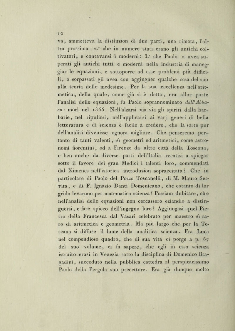 va, ammetteva la clistiiizion di due parti, una rimota, l’al- tra prossima: a. che in numero stati erano gli antichi col- tivatori, e contavansi i moderni: S/ che Paolo o avea su- perati gli antichi tutti e moderni nella industria di maneg- giar le equazioni, e sottoporre ad esse problemi più diffici- li , o sorpassati gli avea con aggiugner qualche cosa del suo alla teoria delle medesime. Per la sua eccellenza nell’arit- metica, della quale, come già si è detto, era allor parte l’analisi delle equazioni , fu Paolo soprannominato deWAbba- co : mori nel i366. Nell’alzarsi via via gli spiriti dalla bar- barie, nel ripulirsi, nell’applicarsi ai varj generi di bella letteratura e di scienza è facile a credere, che la sorte pur dell’analisi divenisse ognora migliore. Che penseremo per- tanto di tanti valenti, sì geometri ed aritmetici, come astro- nomi fiorentini, od a Firenze da altre città della Toscana, e ben anche da diverse parti dell’Italia recatisi a spiegar sotto il favore dei gran Medici i talenti loro, commendati dal Ximenes nell’istorica introduzion sopraccitata? Che in particolare di Paolo del Pozzo Toscanelli, di M. Mauro Ser- vita, e di F. Ignazio Danti Domenicano, che cotanto di lor grido levarono per matematica scienza? Possiam dubitare, che nell’analisi delle equazioni non cercassero eziandio a distin- guersi , e fare spicco dell’ingegno loro ? Aggiungasi quel Pie- tro della Francesca dal Vasari celebrato per maestro sì ra- ro di aritmetica e geometria. Ma più largo che per la To- scana si diffuse il lume della analitica scienza. Fra Luca nel compendioso quadro, che di sua vita ci porge a p. 67 del suo volume, ci fa sapere, che egli in essa scienza istruito crasi in Venezia sotto la disciplina di Domenico Bra- gadini, succeduto nella pubblica cattedra al perspicacissimo Paolo della Pergola suo precettore. Era già dunque molto