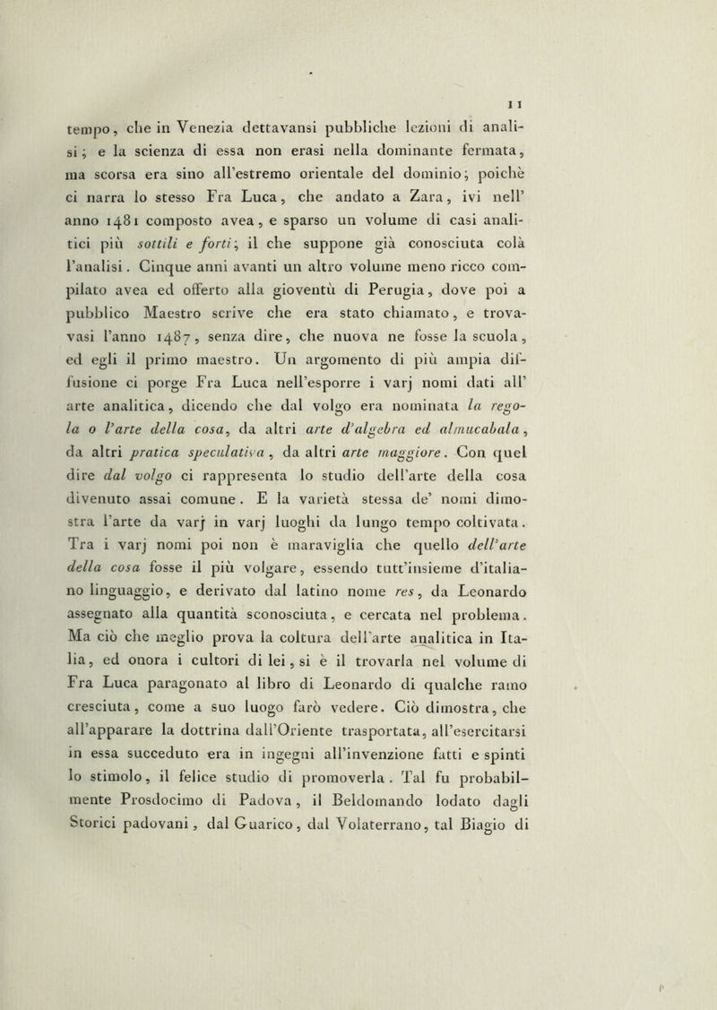 si; e la scienza di essa non crasi nella dominante fermata, ma scorsa era sino alTestremo orientale del dominio; poiché ci narra lo stesso Fra Luca, che andato a Zara, ivi nell’ anno 1481 composto avea, e sparso un volume di casi anali- tici più sottili e fortiil che suppone già conosciuta colà l’analisi. Cinque anni avanti un altro volume meno ricco com- pilato avea ed offerto alla gioventù di Perugia, dove poi a pubblico Maestro scrive che era stato chiamato, e trova- vasi l’anno 1487, senza dire, che nuova ne fosse la scuola, ed egli il primo maestro. Un argomento di più ampia dif- fusione ci porge Fra Luca nell’esporre i varj nomi dati all’ arte analitica, dicendo che dal volgo era nominata la rego- la o l’arte della cosa, da altri arte d’algebra ed alinucabala , da altri pratica speculativa , da altri a/'^e maggiore. Con quel dire dal volgo ci rappresenta lo studio dell’arte della cosa divenuto assai comune . E la varietà stessa de’ nomi dimo- stra l’arte da varj in varj luoghi da lungo tempo coltivata. Tra i varj nomi poi non è maraviglia che quello dell’arte della cosa fosse il più volgare, essendo tutt’insieme d’italia- no linguaggio, e derivato dal latino nome res, da Leonardo assegnato alla quantità sconosciuta, e cercata nel problema. Ma ciò che meglio prova la coltura dell’arte analitica in Ita- lia, ed onora i cultori di lei, si è il trovarla nel volume di Fra Luca paragonato al libro di Leonardo di qualche ramo cresciuta, come a suo luogo farò vedere. Ciò dimostra, che all’apparare la dottrina dall’Oriente trasportata, all’esercitarsi in essa succeduto era in ingegni all’invenzione fatti e spinti lo stimolo, il felice studio di promoverla. Tal fu probabil- mente Prosdocimo di Padova, il Beldomando lodato dagli Storici padovani, dal Guarico, dal Volaterrano, tal Biagio di