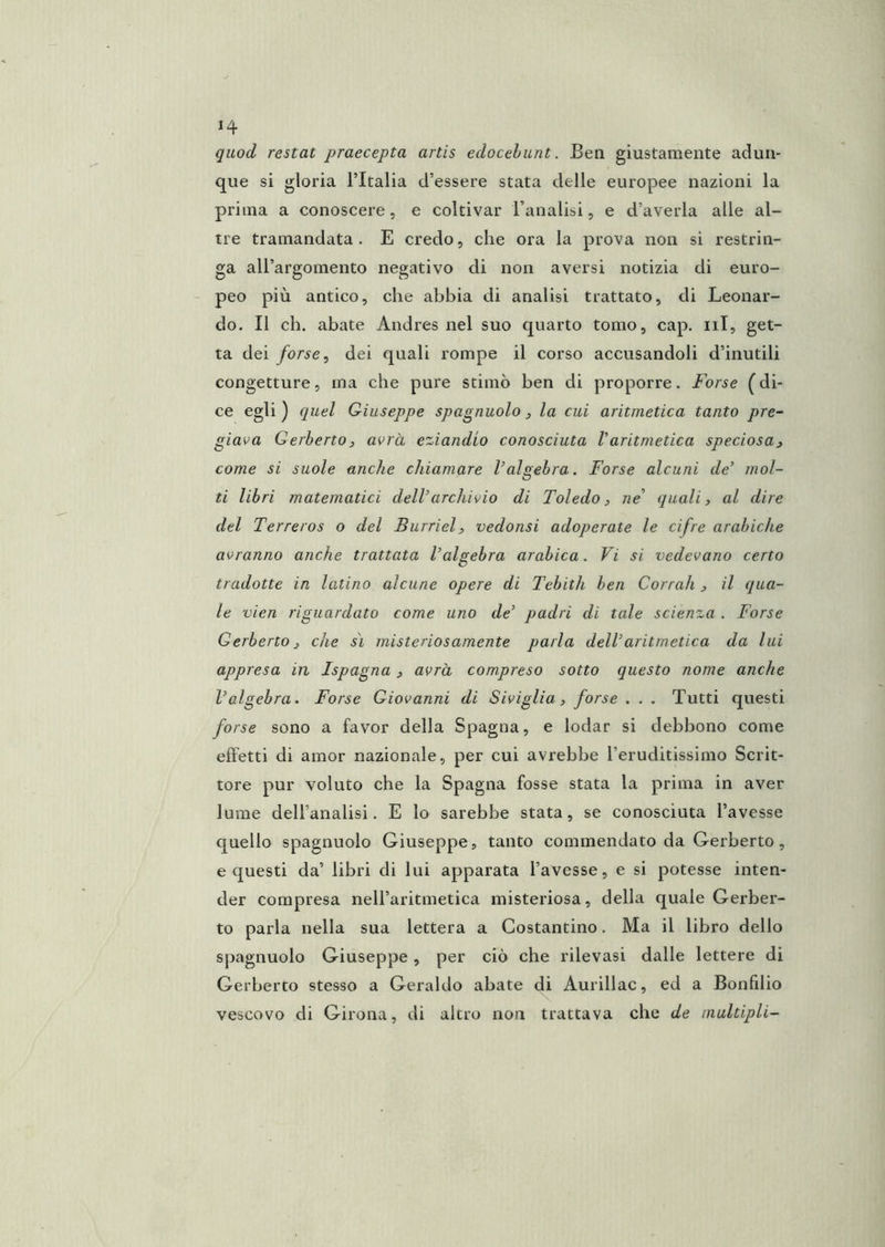 quod restai praecepta artis edocehunt. Ben giustamente adun- que si gloria l’Italia d’essere stata delle europee nazioni la prima a conoscere, e coltivar l’analisi, e d’averla alle al- tre tramandata. E credo, che ora la prova non si restrin- ga all’argomento negativo di non aversi notizia di euro- peo più antico, che abbia di analisi trattato, di Leonar- do. Il eh. abate Aiidres nel suo quarto tomo, cap. iil, get- ta dei forse ^ dei quali rompe il corso accusandoli d’inutili congetture, ina che pure stimò ben di proporre. Forse (di- ce egli ) quel Giuseppe spagnuolo, la cui aritmetica tanto pre- giava GerbertO) avrà eziandio conosciuta Varitmetica speciosa^ come si suole anche chiamare l’algebra. Forse alcuni de’ mol- ti libri matematici dell’archivio di Toledo, ne’ quali, al dire del Terreros o del Burriel, vedonsi adoperate le cifre arabiche avranno anche trattata l’algebra arabica. Vi si vedevano certo tradotte in latino alcune opere di Tebith ben Corrali , il qua- le vien riguardato come uno de’ padri di tale scienza . Forse Gerberto, che sì misteriosamente parla dell’aritmetica da lui appresa in Ispagna, avrà compreso sotto questo nome anche l’algebra. Forse Giovanni di Siviglia, forse . . . Tutti questi forse sono a favor della Spagna, e lodar si debbono come effetti di amor nazionale, per cui avrebbe l’eruditissimo Scrit- tore pur voluto che la Spagna fosse stata la prima in aver lume dell’analisi. E lo sarebbe stata, se conosciuta l’avesse quello spagnuolo Giuseppe, tanto commendato da Gerberto, e questi da’ libri di lui apparata l’avesse, e si potesse inten- der compresa neU’aritmetica misteriosa, della quale Gerber- to parla nella sua lettera a Costantino. Ma il libro dello spagnuolo Giuseppe, per ciò che rilevasi dalle lettere di Gerberto stesso a Geraldo abate di Aurillac, ed a Bonfilio vescovo di Girona, di altro non trattava che de multipli-