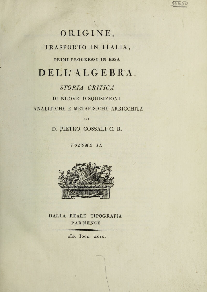 i3rsi~<g •X ORIGINE, TRASPORTO IN ITALIA, PRIMI PROGRESSI IN ESSA DELL’ALGEBRA. STORIA CRITICA DI NUOVE DISQUISIZIONI ANALITICHE E METAFISICHE ARRICCHITA D I D. PIETRO COSSALI C. R. VOLUME IL DALLA REALE TIPOGRAFIA PARMENSE do. loco. xcix.