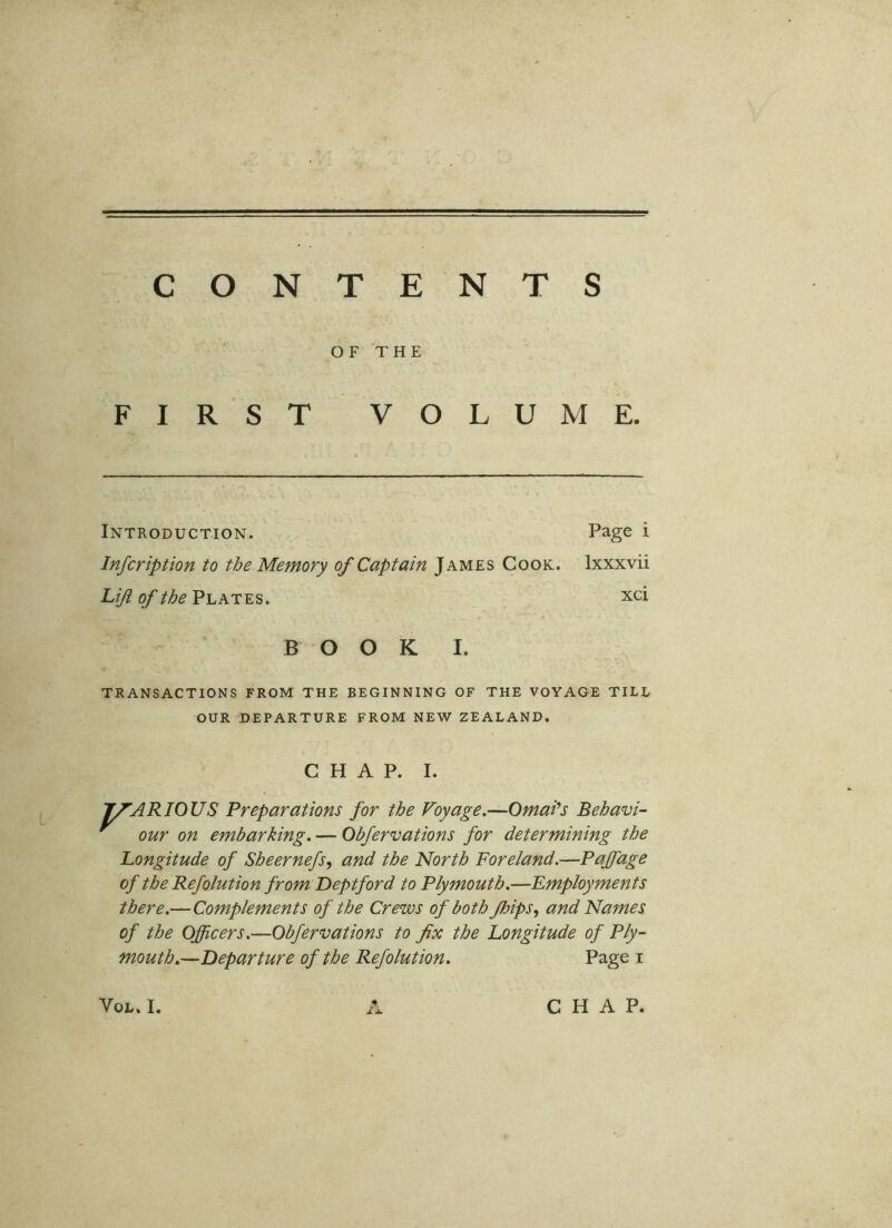 CONTENTS OF THE FIRST VOLUME. Introduction. Page i Infeription to the Memory of Captain James Cook. Ixxxvii Liji of the Plates. xci BOOK I. TRANSACTIONS FROM THE BEGINNING OF THE VOYAGE TILL OUR DEPARTURE FROM NEW ZEALAND. CHAP. I. T/’ARIOUS Preparations for the Voyage,—Omai^s Behavi- ^ our on embarking, — Obfervations for determining the Longitude of Sheernefs^ and the North Foreland,—Paffage of the Refolution from Deptford to Plymouth,—Employments there,—Complements of the Crews of both Jhips, and Names of the Officers,—Obfervations to fix the Longitude of Ply- mouth,—Departure of the Refolution, Page i VoL. I. CHAP.