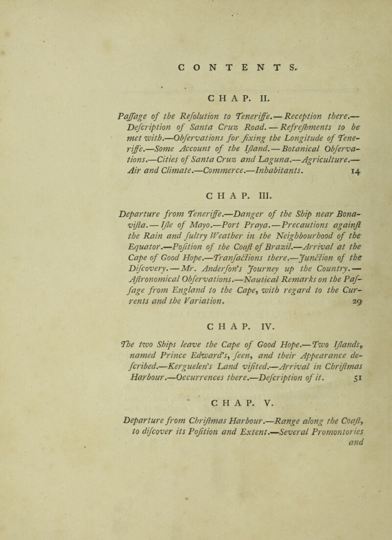 CHAP. II. Pajfage of the Refolution to Teneriffe, — Reception there.— Defcription of Santa Cruz Road. — Refrejhments to be met with.—Obfervations for fixing the Longitude of 'Lene- riffe.—Some Account of the Ifiand. — Botanical Obferva- tions.—Cities of Santa Cruz and Laguna.—Agriculture.— Air and Climate.—Commerce.—Inhabitants. 14. CHAP. III. departure from L’eneriffe.—Danger of the Ship near Bona- vifia. — Ifie of Mayo.—Port Praya.—Precautions againjl the Rain and fultry Weather in the neighbourhood of the Equator.—Pofition of the Coaft of Brazil.—Arrival at the Cape of Good Hope.—Tranfadlions there.—JunBion of the Difcovery. — Mr. Anderfon’s Journey up the Country.— Afironomical Obfervations.—Nautical Remarks on the Paf- fage from England to the Cape, with regard to the Cur- rents and the Variation. suy CHAP. IV. Ihe two Ships leave the Cape of Good Hope.—Lwo Ifiands^ named Prince Edwardls, feen, and their Appearance de- fer i bed.—Kerguelen's Land vifited.-—Arrival in Chrifimas Harbour.—Occurrences there.—Defcription of it. 51 C H A P. V. Departure from Chrifimas Harbour.—Range along the Coafi, to difeover its Pofition and Extent .-^Several Promontories and