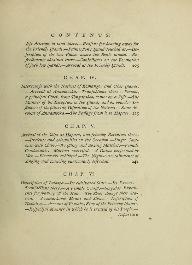 lefs Attempt to land there.—Reafons for bearing away for the Friendly IJlands.—Palmerjion's IJland touched at.—De^ fcription of the two Places where the Boats landed.—Re- frejhments obtained there.—ConjeBures on the Formation of fuch low IJlands.—Arrival at the Friendly IJlands. 205 ' CHAP. IV. Intercourfe with the Natives of Komango, and other IJlands, —Arrival at Annamooka.—Franfadlions there.—Feenou, a principal Chief from 'Tongataboo, comes on a Vijit.—Jhe Manner of bis Reception in the IJland^ and on board.—In- fiances of the pilfering Difpojition of the Natives.—Some Ac- count of Annamooka.—fhe Pajfage from it to Hapaee. 225, CHAP. V. Arrival of the Ships at Hapaee^ and friendly Reception there, —Prefents and Solemnities on the Occajion.—Single Com- bats with Clubs.—Wrejiling and Boxing Matches.—Female Combatants.—Marines exercifed.—A Dance performed by Men.—Fireworks exhibited.—Jhe Night-entertainments of Singing and Dancing particularly deferibed. 242 CHAP. VI. Defeription of Lefooga.—Its cultivated State.—Its Extent.— T’ranfadiions there.—A Female Oculift.—Singular Expedi- ents forJhaving off the Hair.—I’he Ships change their Sta- tion.— A remarkable Mount and Stone.—Defeription of Hoolaiva.—Account of Poulabo^ King of the Friendly IJlands. —Refpediful Manner in which he is treated by his People,—■ Departure