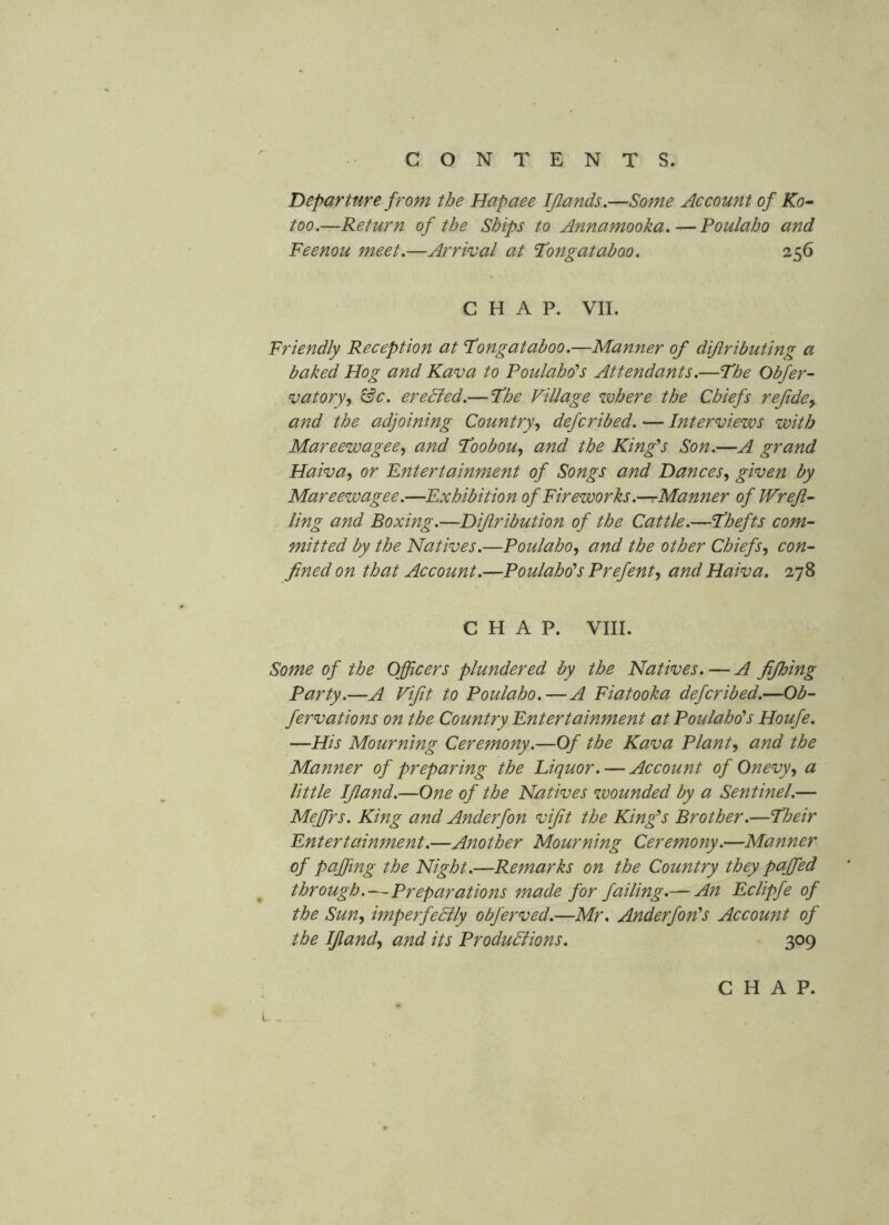 Departure from the Hapaee IJlands.—Some Account of Ko^ too,—Return of the Ships to Annamooka,—Poulaho and Feenou meet.—Arrival at Tongataboo. 256 CHAP. VII. Friendly Reception at Fongatahoo.—Manner of difiributing a baked Hog and Kava to Poulaho's Attendants.—The Obfer- vatorjy ^c. ereSled.— The Village where the Chiefs refide^. and the adjoining Country.^ defcribed. — Interviews with Mareewagee, and Toobou^ and the King's Son.—A grand Haiva^ or Entertainment of Songs and Dances^ given by Mareezvagee.—Exhibition of Fireworks .—rManner of Wrejl- ling and Boxing.—Dijiribution of the Cattle.—Thefts com- mitted by the Natives.—Poulaho^ and the other Chiefs.^ con- fined on that Account.—Poulahd’s Prefent^ and Haiva. 278 CHAP. VIII. Some of the Officers plundered by the Natives. — A fijhing Party.—A Vifit to Poulaho.—A Fiatooka defcribed.—Ob- fervations on the Country Entertainment at Poulaho's Houfe. —His Mourning Ceremony.—Of the Kava Plants and the Manner of preparing the Liquor. — Account of Onevy^ a little IJland.—One of the Natives zvounded by a Sentinel.— Meffirs. King and Anderfon vifit the King's Brother.—Their Entertainment.—Another Mourning Ceremony.—Manner of paffiuig the Night.—Remarks on the Country they paffied through.—Preparatiotis made for failing.— An Eclipfe of the Sun^ imperfeSlly obferved.—Mr. Anderfon's Account of the Ifiandy and its Productions. 309 CHAP. L „