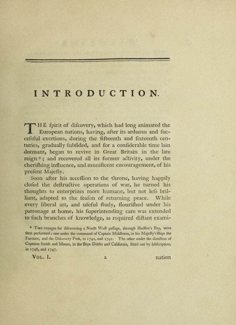 INTRODUCTION. H E fpirit of difcovery, which had long animated the X European nations, having, after its arduous and fuc- cefsful exertions, during the fifteenth and fixteenth cen- turies, gradually fubfided, and for a confiderable time lain dormant, began to revive in Great Britain in the late reign ; and recovered all its former activity, under the cherifhing influence, and munificent encouragement, of his prefent Majefty. Soon after his acceffion to the throne, having happily clofed the deftrudlive operations of war, he turned his thoughts to enterprizes more humane, but not lefs bril- liant, adapted to the feafon of returning peace. While every liberal art, and ufeful ftudy, flouriflied under his patronage at home, his fuperintending care was extended to fuch branches of knowledge, as required diftant exami- * Two voyages for difcovering a North Weft paflage, through Hudfon’s Bay, were then performed; one under the command of Captain Middleton, in his Majefty’s ftiips the Furnace, and the Difcovery Pink, in 1741, and 1742. The other under the direftion of Captains Smith and Moore, in the ftiips Dobbs and California, fitted out by fubfcription, in 1746, and 1747.