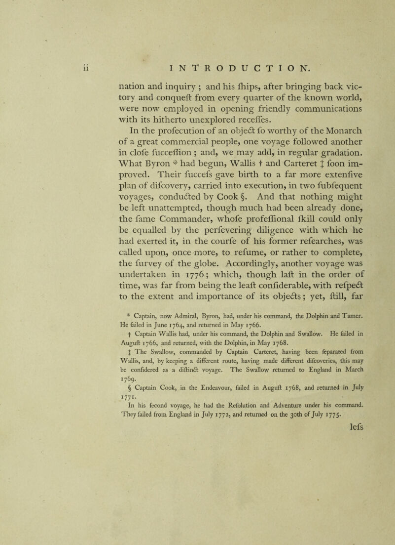 nation and inquiry ; and his fliips, after bringing back vic- tory and conqueft from every quarter of the known world, were now employed in opening friendly communications with its hitherto unexplored recefles. In the profecution of an object fo worthy of the Monarch of a great commercial people, one voyage followed another in clofe fuccellion ; and, we may add, in regular gradation. What Byron ''i-' had begun, Wallis t and Carteret J foon im- proved. Their fuccefs gave birth to a far more extenfive plan of difcovery, carried into execution, in two fubfequent voyages, condudted by Cook §. And that nothing might be left unattempted, though much had been already done, the fame Commander, whofe profeffional fkill could only be equalled by the perfevering diligence with which he had exerted it, in the courfe of his former refearches, was called upon, once more, to refume, or rather to complete, the furvey of the globe. Accordingly, another voyage was undertaken in 1776; which, though laft in the order of time, was far from being the leaft confiderable, with refpedt to the extent and importance of its obje6ls; yet, ftill, far * Captain, now Admiral, Byron, had, under his command, the Dolphin and Tamer. He failed in June 1764, and returned in May 1766- f Captain Wallis had, under his command, the Dolphin and Swallow. He failed in Auguft 1766, and returned, with the Dolphin, in May 1768. % The Swallow, commanded by Captain Carteret, having been fcparated from Wallis, and, by keeping a different route, having made different difcoveries, this may be confidered as a diftinft voyage. The Swallow returned to England in March 1769. § Captain Cook, in the Endeavour, failed in Auguft 1768, and returned in July 1771. In his fecond voyage, he had the Refolution and Adventure under his command. They failed from England in July 1772, and returned on the 30th of July 1775. lefs