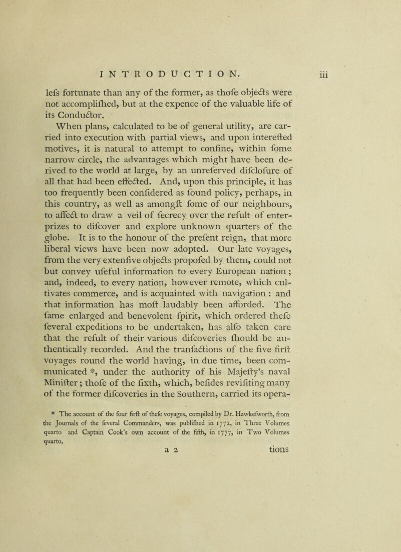lefs fortunate than any of the former, as thofe objedls were not accomplifhed, but at the expence of the valuable life of its Condudtor, When plans, calculated to be of general utility, are car- ried into execution with partial views, and upon interefted motives, it is natural to attempt to confine, within fome narrow circle, the advantages which might have been de- rived to the world at large, by an unreferved difclofure of all that had been efFe6ted. And, upon this principle, it has too frequently been conlidered as found policy, perhaps, in this country, as well as amongft fome of our neighbours, to affe(5l to draw a veil of fecrecy over the refult of enter- prizes to difcover and explore unknown quarters of the globe. It is to the honour of the prefent reign, that more liberal views have been now adopted. Our late voyages, from the very extenlive objects propofed by them, could not but convey ufeful information to every European nation; and, indeed, to every nation, however remote, which cul- tivates commerce, and is acquainted with navigation : and that information has mold laudably been afforded. The fame enlarged and benevolent fpirit, which ordered thefe feveral expeditions to be undertaken, has alfo taken care that the refult of their various difcoveries fliould be au- thentically recorded. And the tranfa6tions of the five firfl voyages round the world having, in due time, been com- municated under the authority of his Majefty’s naval Minifter; thofe of the fixth, which, belides revifiting many of the former difcoveries in the Southern, carried its opera- * The account of the four firft of thefe voyages, compiled by Dr. Hawkefworth, from the Journals of the feveral Commanders, was publiftied in 1772, in Three Volumes quarto and Captain Cook’s own account of the fifth, in 1777, in Two Volumes quarto, a 2 tions