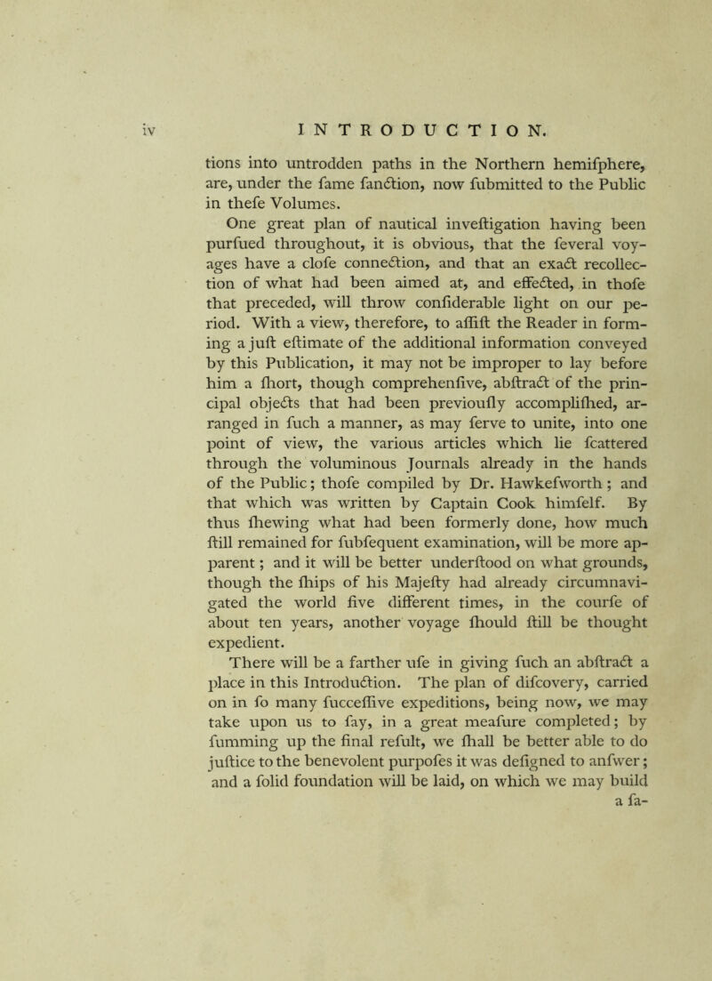 tions into untrodden paths in the Northern hemifphere, are, under the fame fan6tion, now fubmitted to the Public in thefe Volumes. One great plan of nautical inveftigation having been purfued throughout, it is obvious, that the feveral voy- ages have a clofe connection, and that an exaCt recollec- tion of what had been aimed at, and effected, in thofe that preceded, will throw confiderable light on our pe- riod. With a view, therefore, to affifl the Reader in form- ing a juft eftimate of the additional information conveyed by this Publication, it may not be improper to lay before him a fhort, though comprehenfive, abftraCt of the prin- cipal objects that had been previoufly accomplifhed, ar- ranged in fuch a manner, as may ferve to unite, into one point of view, the various articles which lie fcattered through the voluminous Journals already in the hands of the Public; thofe compiled by Dr. Hawkefworth; and that which was written by Captain Cook himfelf. By thus fhewing what had been formerly done, how much ftill remained for fubfequent examination, will be more ap- parent ; and it will be better underftood on what grounds, though the fhips of his Majefty had already circumnavi- gated the world five different times, in the courfe of about ten years, another voyage fhould ftill be thought expedient. There will be a farther ufe in giving fuch an abftraCt a place in this Introduction. The plan of difcovery, carried on in fo many fucceffive expeditions, being now, we may take upon us to fay, in a great meafure completed; by fumming up the final refult, we lliall be better able to do juftice to the benevolent purpofes it was defigned to anfwer; and a folid foundation will be laid, on which we may build a fa-
