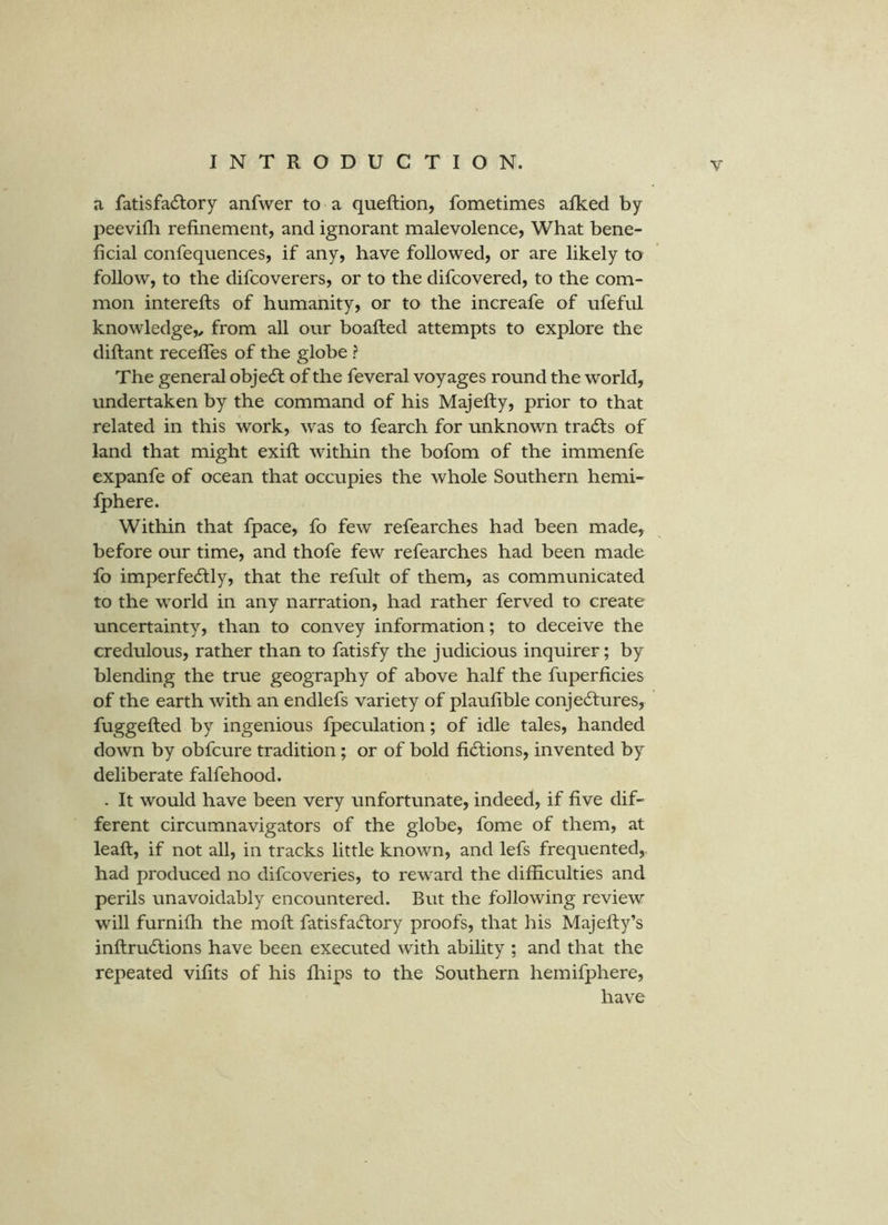 a fatisfacSlory anfwer to a queftion, fometimes afked by peevifli refinement, and ignorant malevolence, What bene- ficial confequences, if any, have followed, or are likely to follow, to the difcoverers, or to the difcovered, to the com- mon interefts of humanity, or to the increafe of ufeful knowledge,^ from all our boafted attempts to explore the diftant recefles of the globe ? The general objedf of the feveral voyages round the world, undertaken by the command of his Majefty, prior to that related in this work, was to fearch for unknown trails of land that might exifl; within the bofom of the immenfe expanfe of ocean that occupies the whole Southern hemi- fphere. Within that fpace, fo few refearches had been made, before our time, and thofe few refearches had been made fo imperfectly, that the refult of them, as communicated to the world in any narration, had rather ferved to create uncertainty, than to convey information; to deceive the credulous, rather than to fatisfy the judicious inquirer; by blending the true geography of above half the fuperficies of the earth with an endlefs variety of plaufible conjectures, fuggefted by ingenious fpeculation; of idle tales, handed down by obfcure tradition; or of bold fictions, invented by deliberate falfehood. . It would have been very unfortunate, indeed, if five dif- ferent circumnavigators of the globe, fome of them, at leaft, if not all, in tracks little known, and lefs frequented,, had produced no difcoveries, to reward the difficulties and perils unavoidably encountered. But the following review will furnifh the molt fatisfaCtory proofs, that his Majefty’s inftruCtions have been executed with ability ; and that the repeated vifits of his fhips to the Southern hemifphere, have