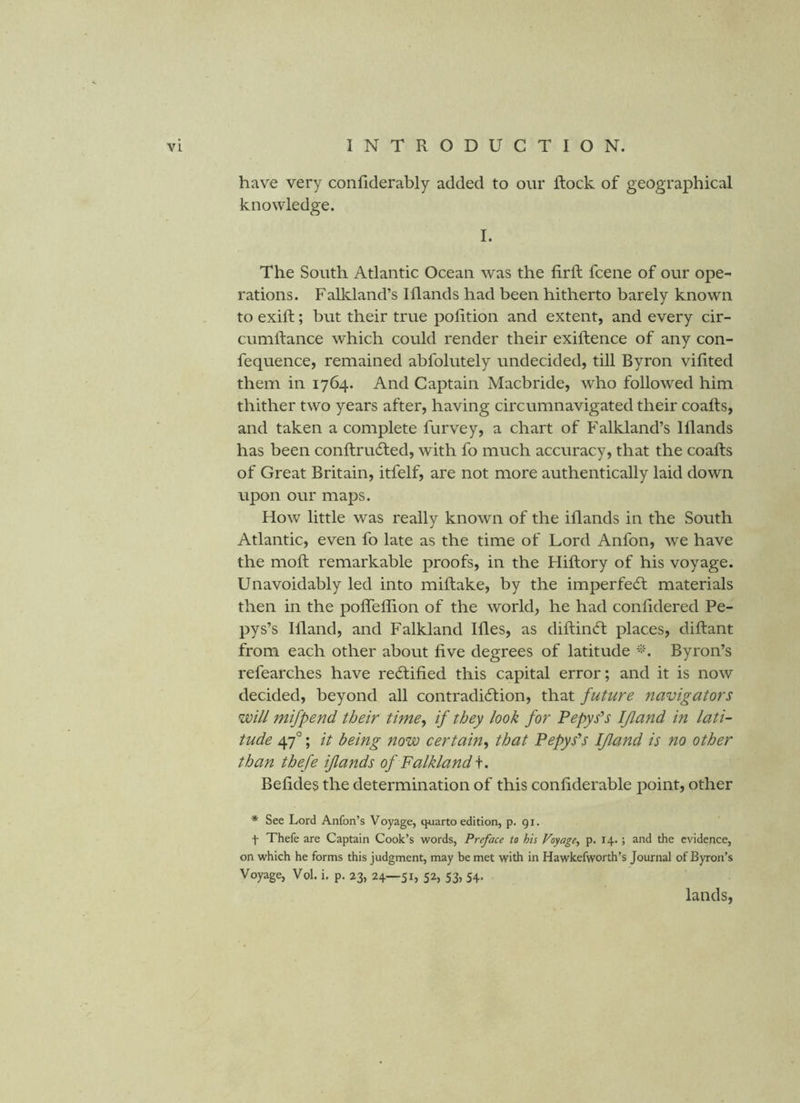 have very confiderably added to our Rock of geographical knowledge. I. The South Atlantic Ocean was the fir ft fcene of our ope- rations. Falkland’s Iflands had been hitherto barely known to exift; but their true pofition and extent, and every cir- cumftance which could render their exiftence of any con- fequence, remained abfolutely undecided, till Byron vifited them in 1764. And Captain Macbride, who followed him thither two years after, having circumnavigated their coafts, and taken a complete furvey, a chart of Falkland’s Iflands has been conftrudled, with fo much accuracy, that the coafts of Great Britain, itfelf, are not more authentically laid down, upon our maps. How little was really known of the iflands in the South Atlantic, even fo late as the time of Lord Anfon, we have the moft remarkable proofs, in the Hiftory of his voyage. Unavoidably led into miftake, by the imperfecft materials then in the poflelfion of the world, he had confidered Pe- pys’s Ifland, and Falkland Ifles, as diftincft places, diftant from each other about five degrees of latitude Byron’s refearches have rectified this capital error; and it is now decided, beyond all contradidtion, that future navigators will mifpend their time^ if they look for Pepys^s Ifland in lati- tude 47°; it being now certain^ that Pepys^s Ifland is no other than thefe iflands of Falkland Befides the determination of this confiderable point, other * See Lord Anfon’s Voyage, quarto edition, p* 91. t Thefe are Captain Cook’s words, Preface to his Voyage^ p. 14.; and the evidence, on which he forms this judgment, may be met with in Hawkefworth’s Journal of Byron’s Voyage, Vol. i. p. 23, 24—51, 52, 53, 54. lands,