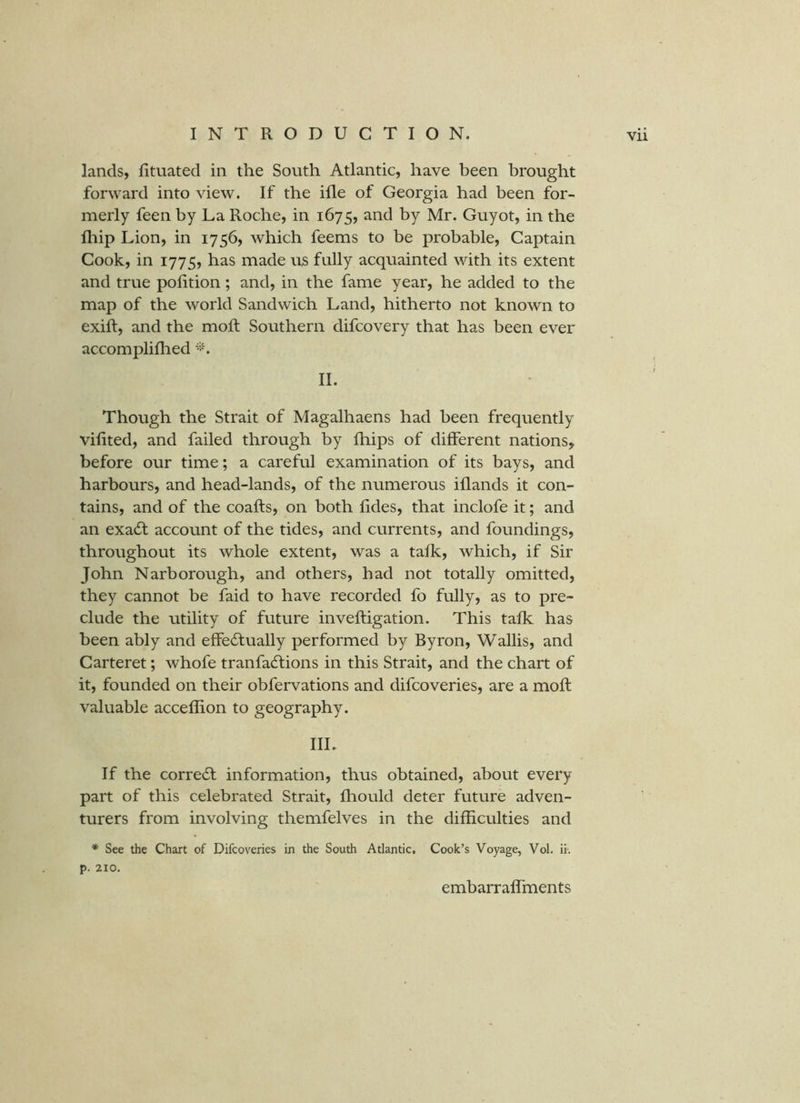 lands, Iituated in the South Atlantic, have been brought forward into view. If the ille of Georgia had been for- merly feen by La Roche, in 1675, and by Mr. Guyot, in the fliip Lion, in 1756, which feems to be probable. Captain Cook, in 1775, has made us fully acquainted with its extent and true polition; and, in the fame year, he added to the map of the world Sandwich Land, hitherto not known to exift, and the moft Southern difcovery that has been ever accompliflied '‘b II. Though the Strait of Magalhaens had been frequently vilited, and failed through by fhips of different nations, before our time; a careful examination of its bays, and harbours, and head-lands, of the numerous iflands it con- tains, and of the coafts, on both fides, that inclofe it; and an exadt account of the tides, and currents, and foundings, throughout its whole extent, was a talk, which, if Sir John Narborough, and others, had not totally omitted, they cannot be faid to have recorded fo fully, as to pre- clude the utility of future inveftigation. This talk has been ably and effedfually performed by Byron, Wallis, and Carteret; whofe tranfadtions in this Strait, and the chart of it, founded on their obfervations and difcoveries, are a moll valuable acceflion to geography. IIL If the correct information, thus obtained, about every part of this celebrated Strait, Ihould deter future adven- turers from involving themfelves in the difficulties and * See the Chart of Difcoveries in the South Atlantic, Cook’s Voyage, Vol. ii. p. 210. embarralfments