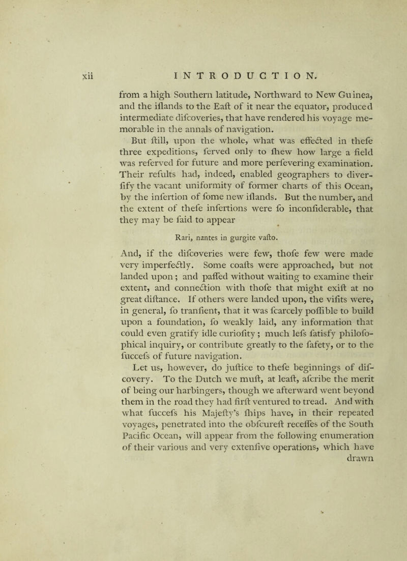 from a high Southern latitude, Northward to New Guinea, and the illands to the Eaft of it near the equator, produced intermediate difcoveries, that have rendered his voyage me- morable in the annals of navigation. But Rill, upon the whole, what was effected in thefe three expeditions, ferved only to fliew how large a field was referved for future and more perfevering examination. Their refults had, indeed, enabled geographers to diver- fify the vacant uniformity of former charts of this Ocean, by the infertion of fome new illands. But the number, and the extent of thefe infertions were fo inconfiderable, that they may be faid to appear Rari, nantes in gurgite vafto. And, if the difcoveries were few, thofe few were made very imperfectly. Some coafts were approached, but not landed upon; and pafled without waiting to examine their extent, and connection with thofe that might exift at no great diltance. If others were landed upon, the vifits were, in general, fo tranfient, that it was fcarcely poflible to build upon a foundation, fo weakly laid, any information that could even gratify idle curiofity; much lefs fatisfy philofo- phical inquiry, or contribute greatly to the fafety, or to the fuccefs of future navigation. Let us, however, do juftice to thefe beginnings of dif- covery. To the Dutch we mull, at leaft, afcribe the merit of being our harbingers, though we afterward went beyond them in the road they had firll ventured to tread. And with what fuccefs his Majefiy’s lliips have, in their repeated voyages, penetrated into the obfcurell recefles of the South Pacific Ocean, will appear from the following enumeration of their various and very extenfive operations, which have drawn